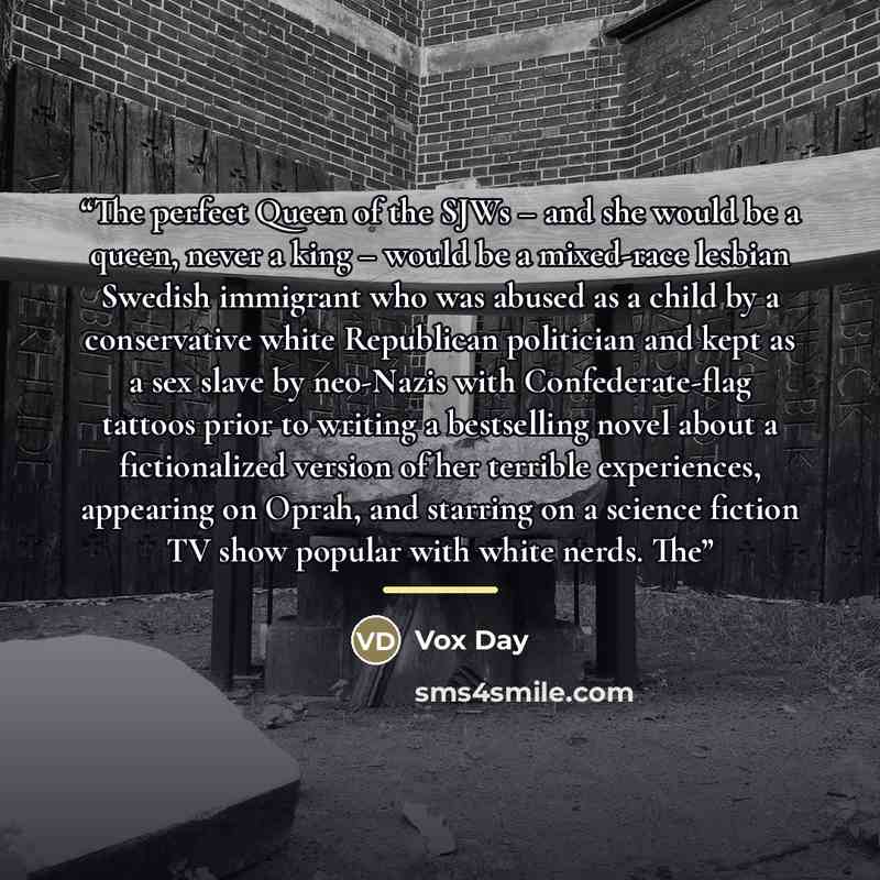 “The perfect Queen of the SJWs – and she would be a queen, never a king – would be a mixed-race lesbian Swedish immigrant who was abused as a child by a conservative white Republican politician and kept as a sex slave by neo-Nazis with Confederate-flag tattoos prior to writing a bestselling novel…” quote by Vox Day