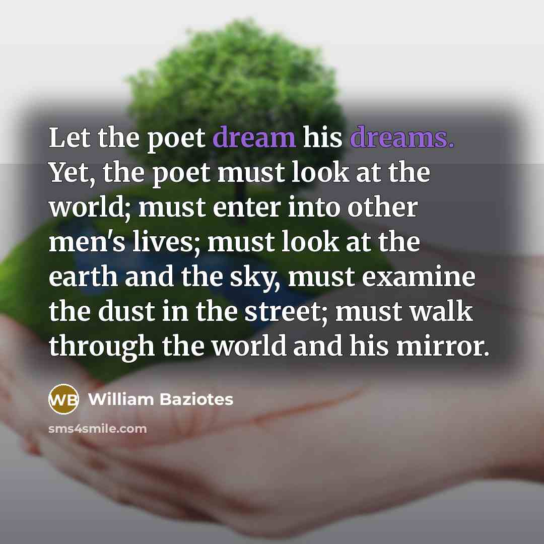 “Let the poet dream his dreams. Yet, the poet must look at the world; must enter into other men's lives; must look at the earth and the sky, must examine the dust in the street; must walk through the world and his mirror.” quote by William Baziotes