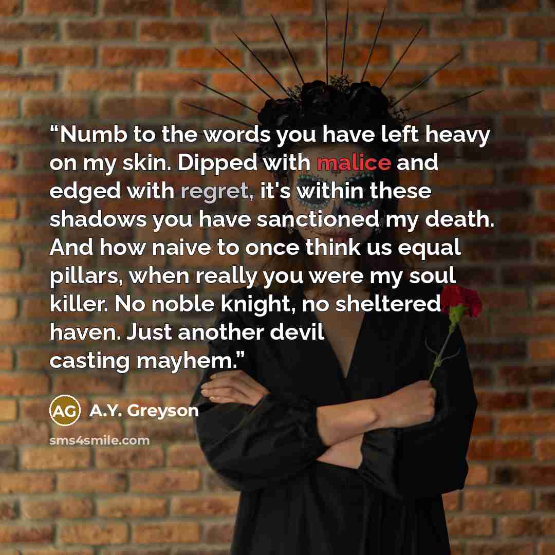 “Numb to the words you have left heavy on my skin. Dipped with malice and edged with regret, it's within these shadows you have sanctioned my death. And how naive to once think us equal pillars, when really you were my soul killer. No noble knight, no sheltered haven. Just another devil casting…” quote by A.Y. Greyson