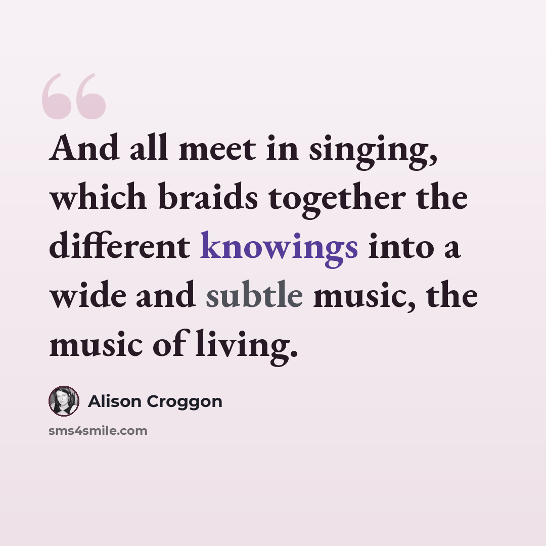 “And all meet in singing, which braids together the different knowings into a wide and subtle music, the music of living.” quote by Alison Croggon
