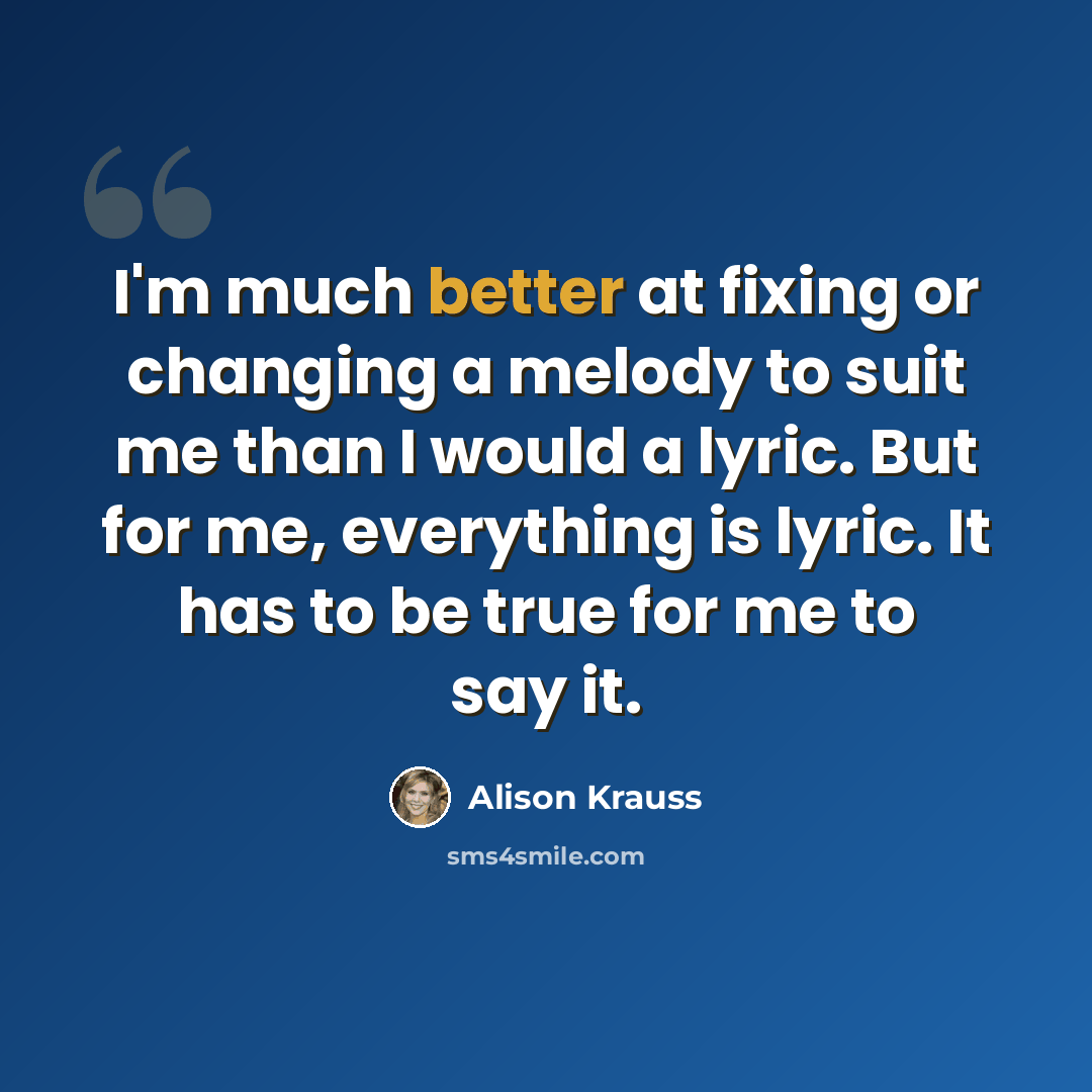 “I'm much better at fixing or changing a melody to suit me than I would a lyric. But for me, everything is lyric. It has to be true for me to say it.” quote by Alison Krauss
