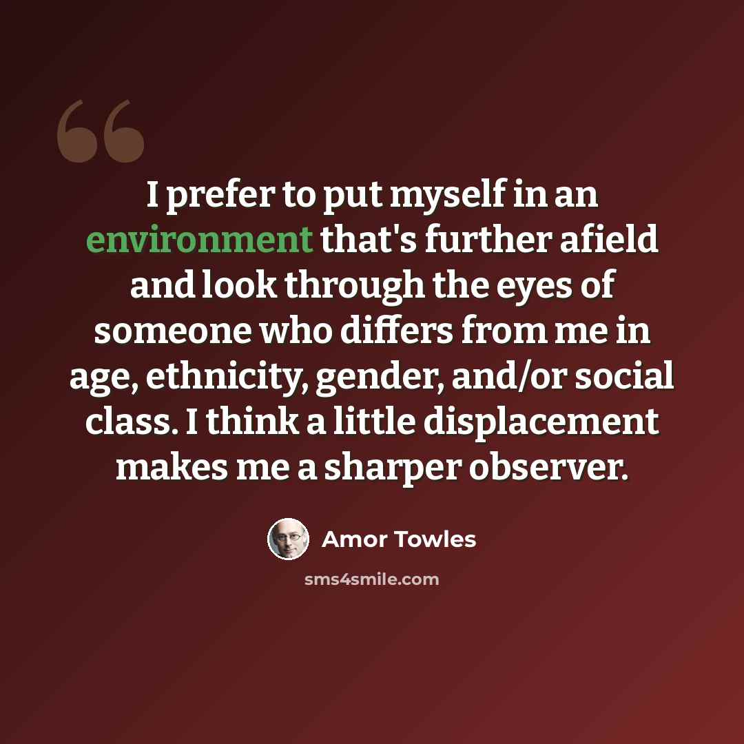 “I prefer to put myself in an environment that's further afield and look through the eyes of someone who differs from me in age, ethnicity, gender, and/or social class. I think a little displacement makes me a sharper observer.” quote by Amor Towles