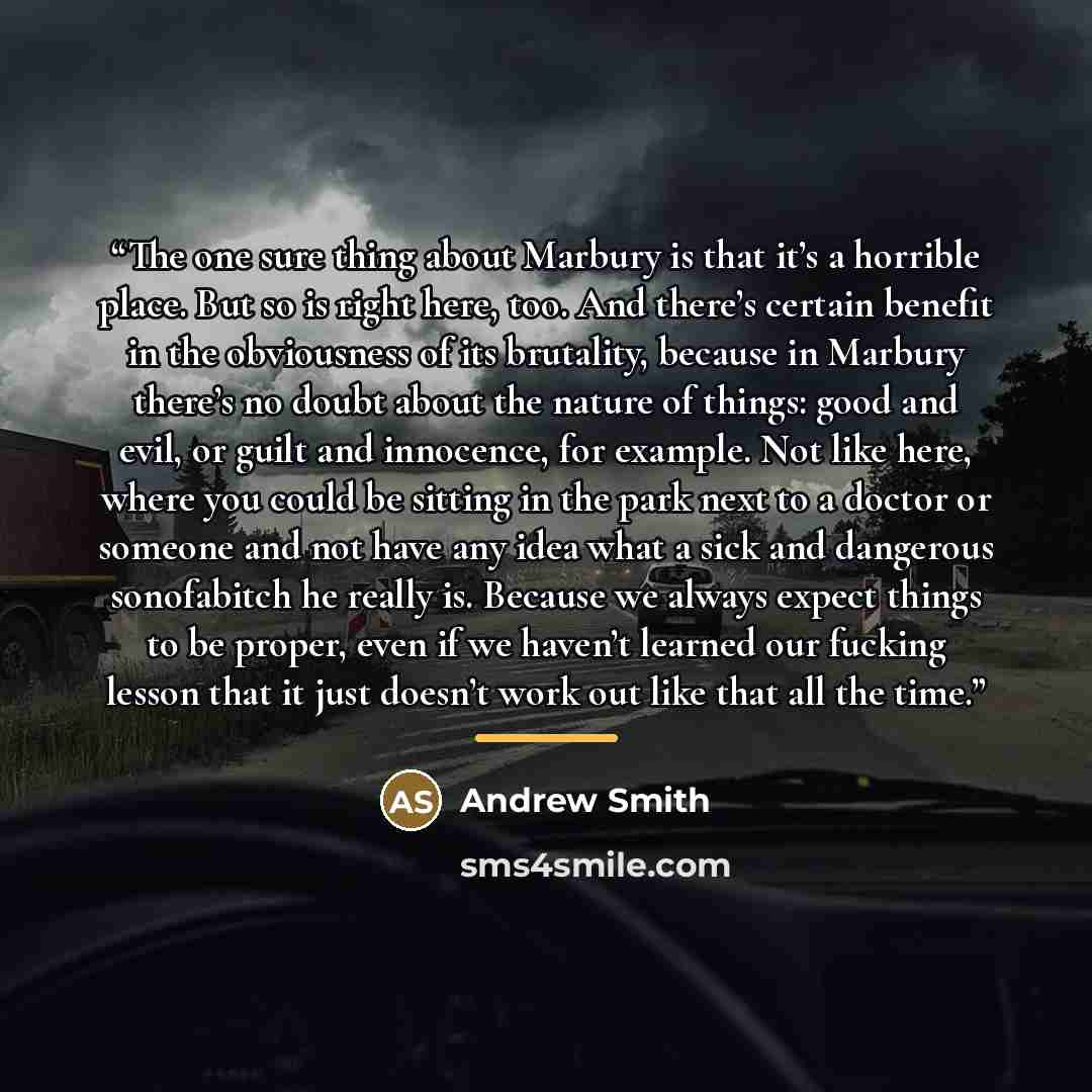 “The one sure thing about Marbury is that it’s a horrible place. But so is right here, too. And there’s certain benefit in the obviousness of its brutality, because in Marbury there’s no doubt about the nature of things: good and evil, or guilt and innocence, for example. Not like here, where you…” quote by Andrew Smith