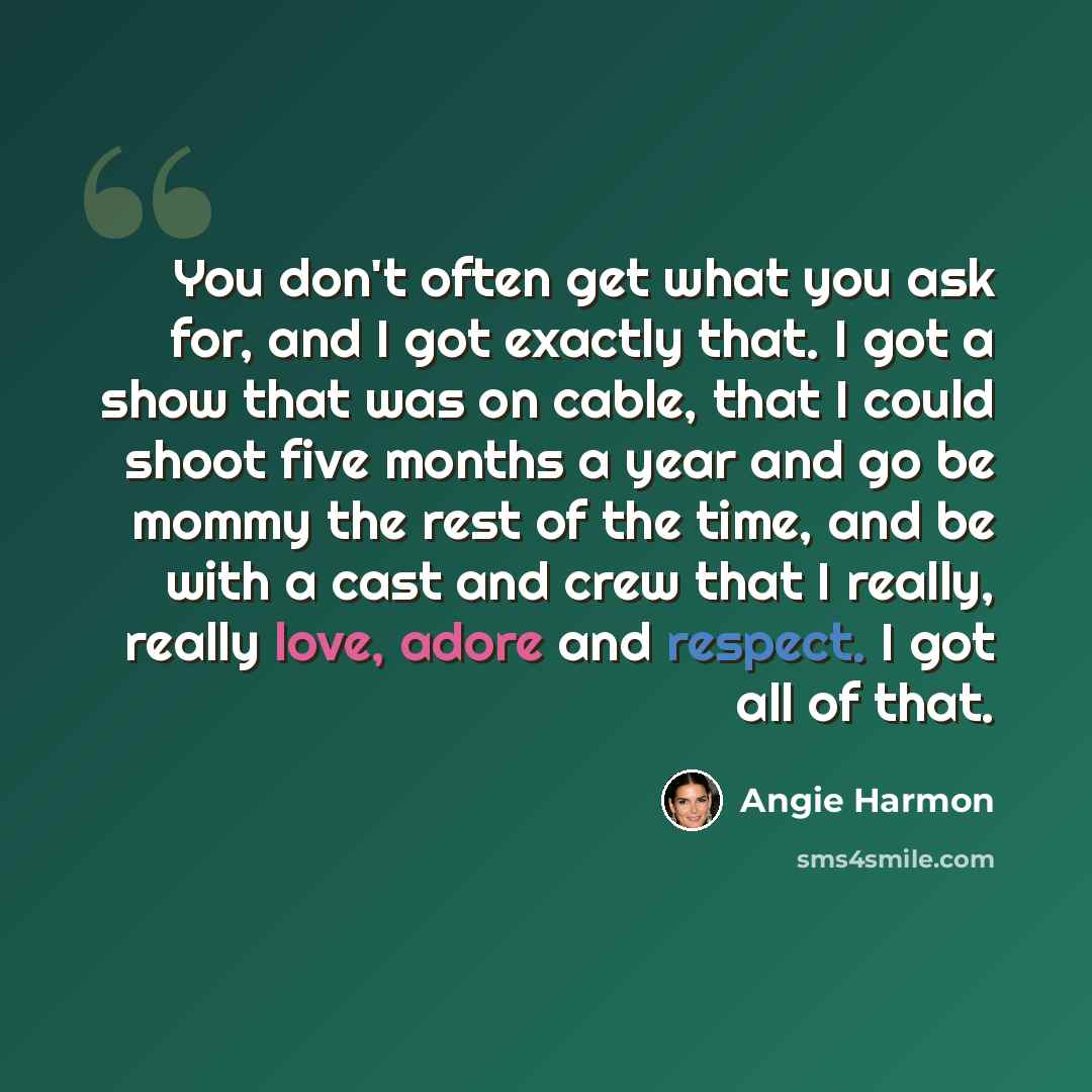 “You don't often get what you ask for, and I got exactly that. I got a show that was on cable, that I could shoot five months a year and go be mommy the rest of the time, and be with a cast and crew that I really, really love, adore and respect. I got all of that.” quote by Angie Harmon
