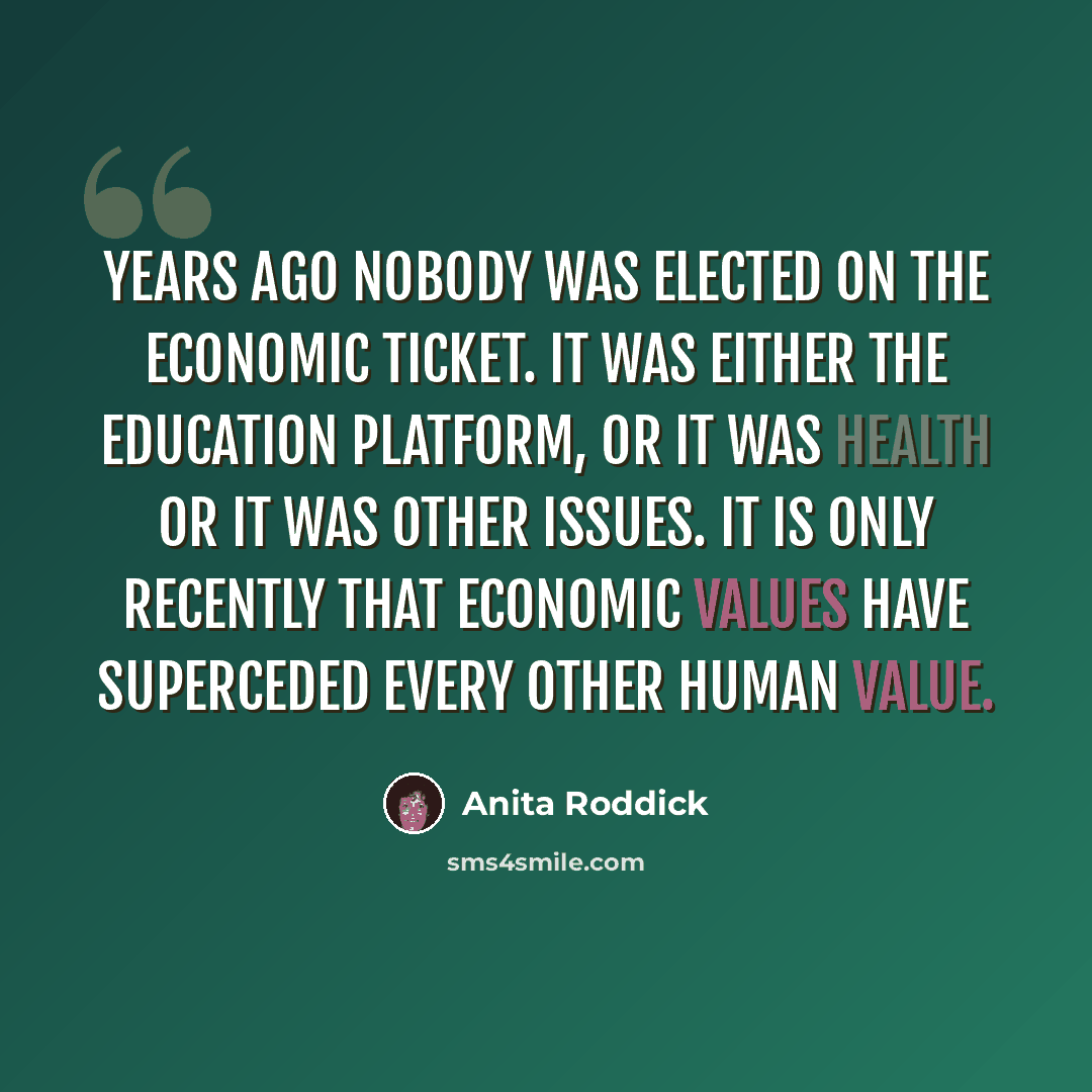 “Years ago nobody was elected on the economic ticket. It was either the education platform, or it was health or it was other issues. It is only recently that economic values have superceded every other human value.” quote by Anita Roddick