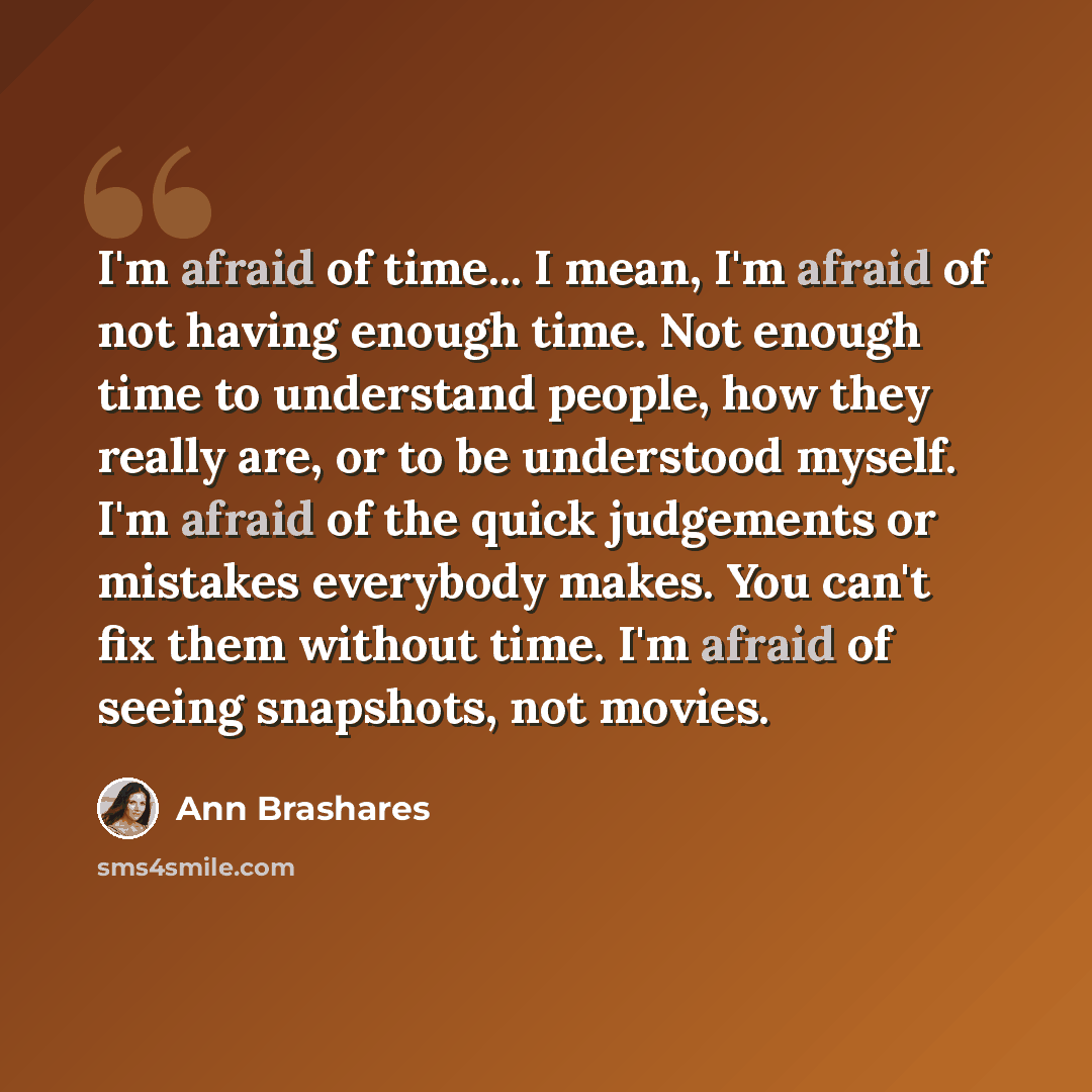“I'm afraid of time... I mean, I'm afraid of not having enough time. Not enough time to understand people, how they really are, or to be understood myself. I'm afraid of the quick judgements or mistakes everybody makes. You can't fix them without time. I'm afraid of seeing snapshots, not movies.” quote by Ann Brashares