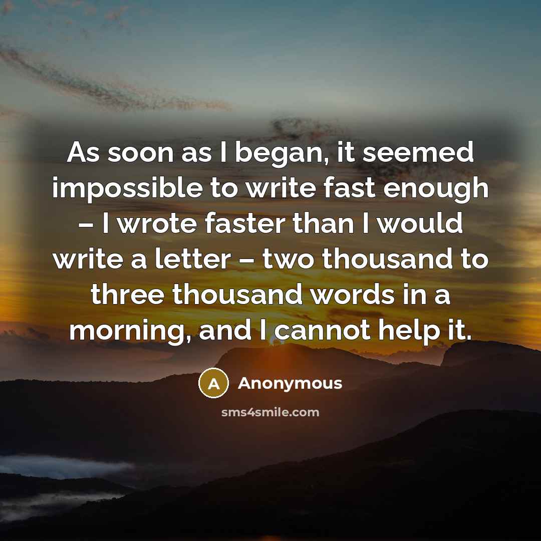 “As soon as I began, it seemed impossible to write fast enough – I wrote faster than I would write a letter – two thousand to three thousand words in a morning, and I cannot help it.” quote by Anonymous