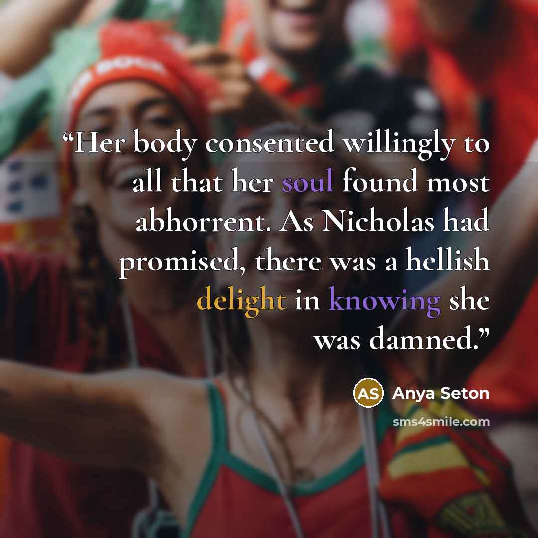 “Her body consented willingly to all that her soul found most abhorrent. As Nicholas had promised, there was a hellish delight in knowing she was damned.” quote by Anya Seton