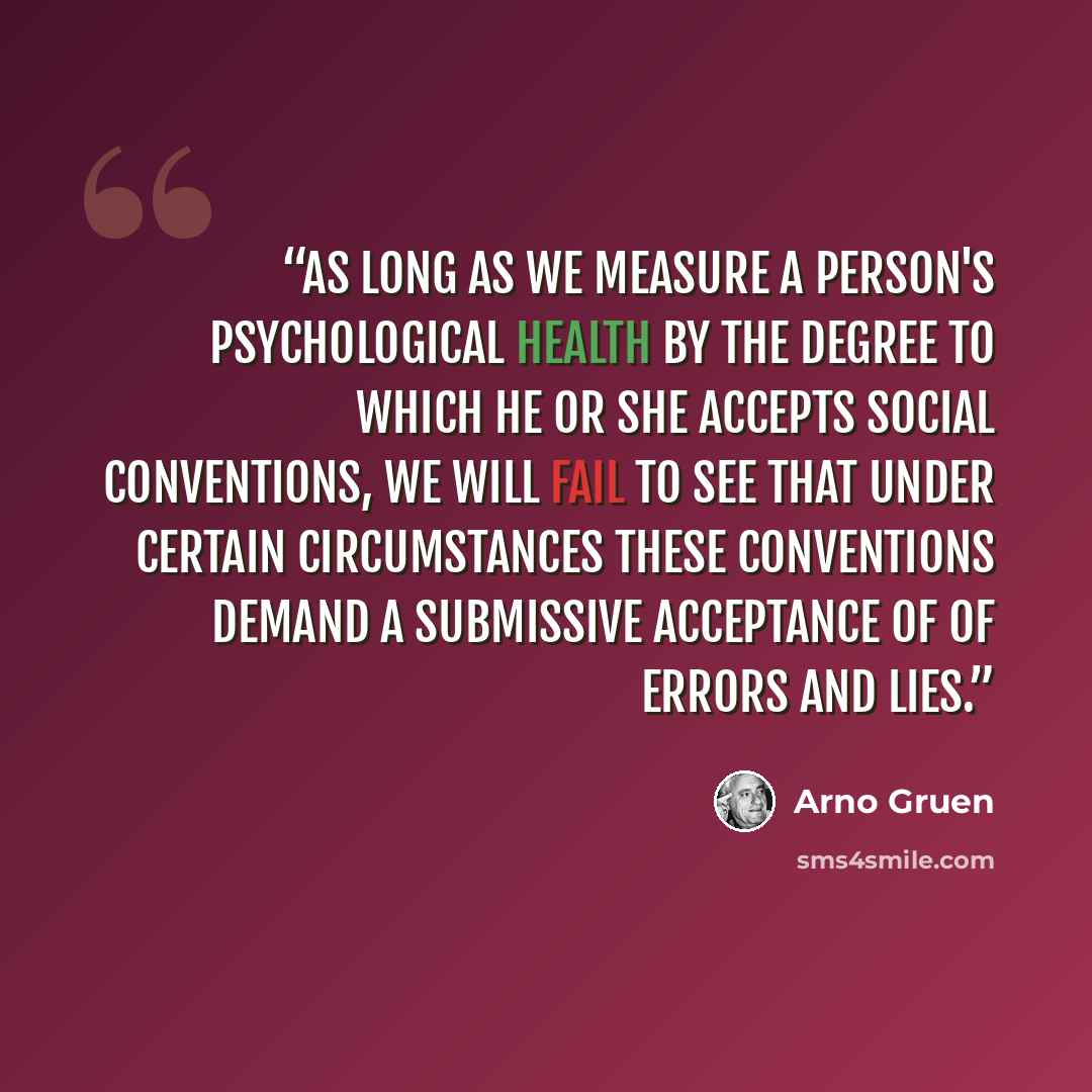 “As long as we measure a person's psychological health by the degree to which he or she accepts social conventions, we will fail to see that under certain circumstances these conventions demand a submissive acceptance of of errors and lies.” quote by Arno Gruen