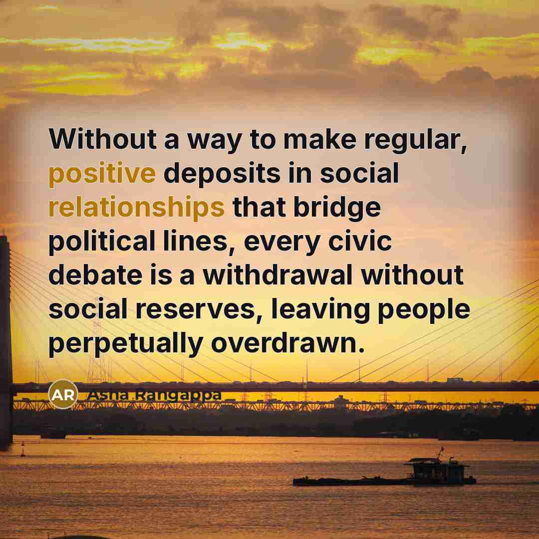 “Without a way to make regular, positive deposits in social relationships that bridge political lines, every civic debate is a withdrawal without social reserves, leaving people perpetually overdrawn.” quote by Asha Rangappa