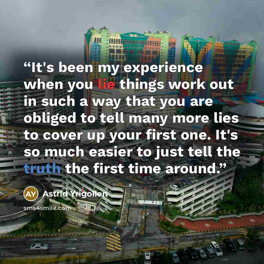 “It's been my experience when you lie things work out in such a way that you are obliged to tell many more lies to cover up your first one. It's so much easier to just tell the truth the first time around.” quote by Astrid Yrigollen