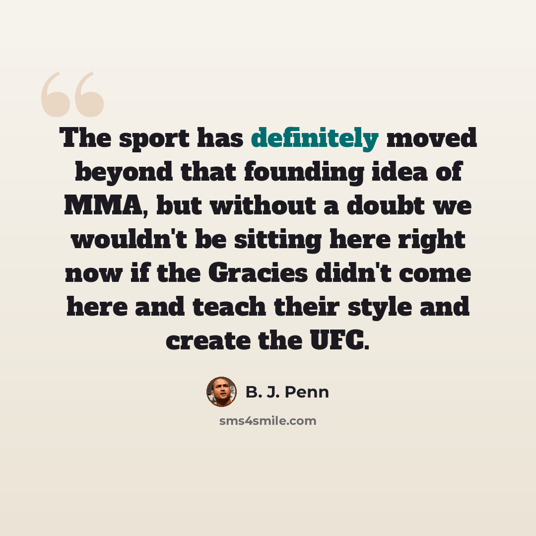“The sport has definitely moved beyond that founding idea of MMA, but without a doubt we wouldn't be sitting here right now if the Gracies didn't come here and teach their style and create the UFC.” quote by B. J. Penn
