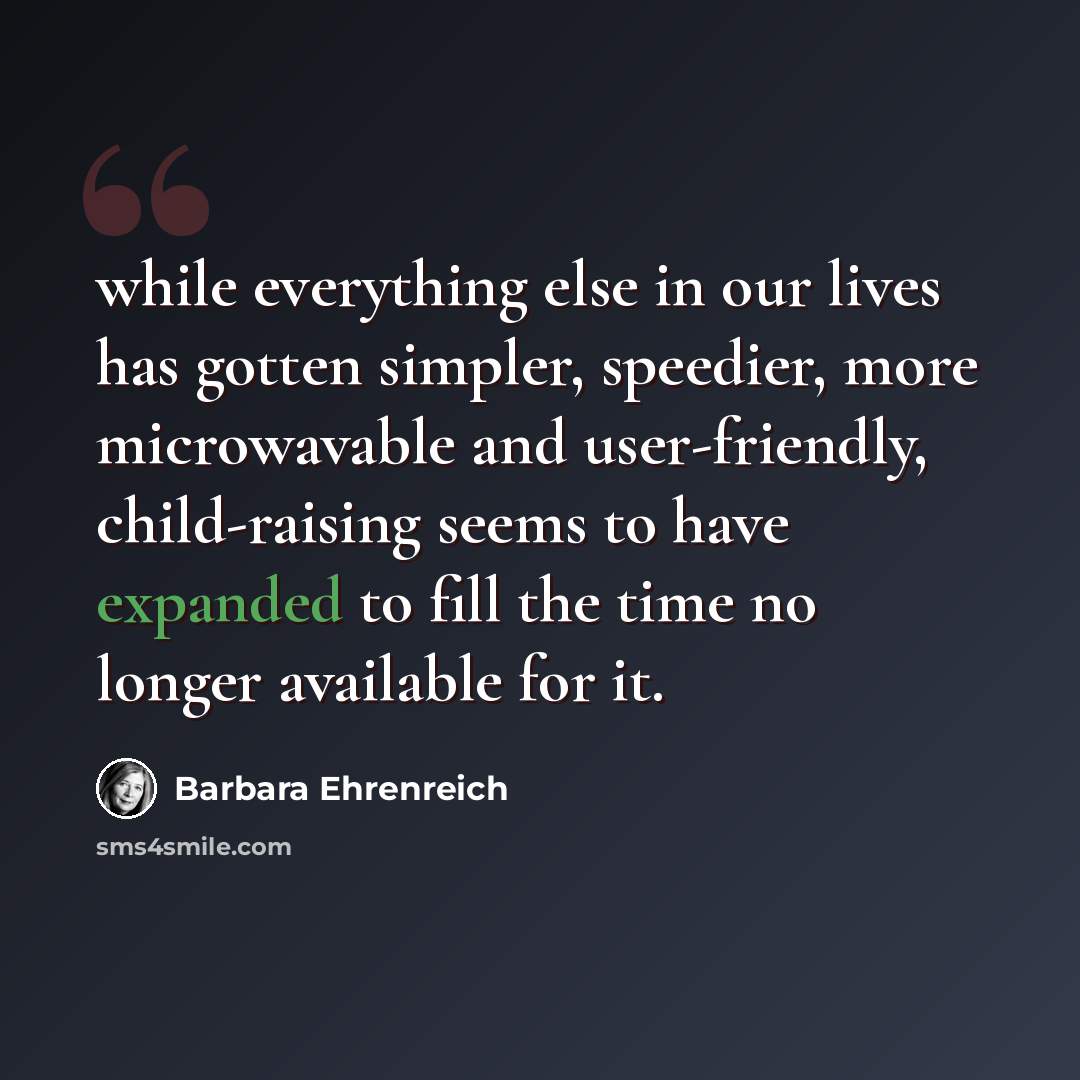“while everything else in our lives has gotten simpler, speedier, more microwavable and user-friendly, child-raising seems to have expanded to fill the time no longer available for it.” quote by Barbara Ehrenreich