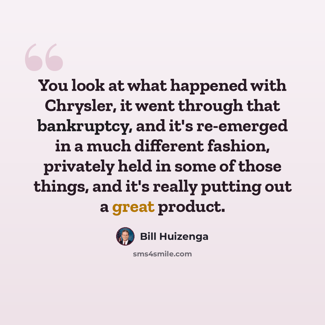 “You look at what happened with Chrysler, it went through that bankruptcy, and it's re-emerged in a much different fashion, privately held in some of those things, and it's really putting out a great product.” quote by Bill Huizenga
