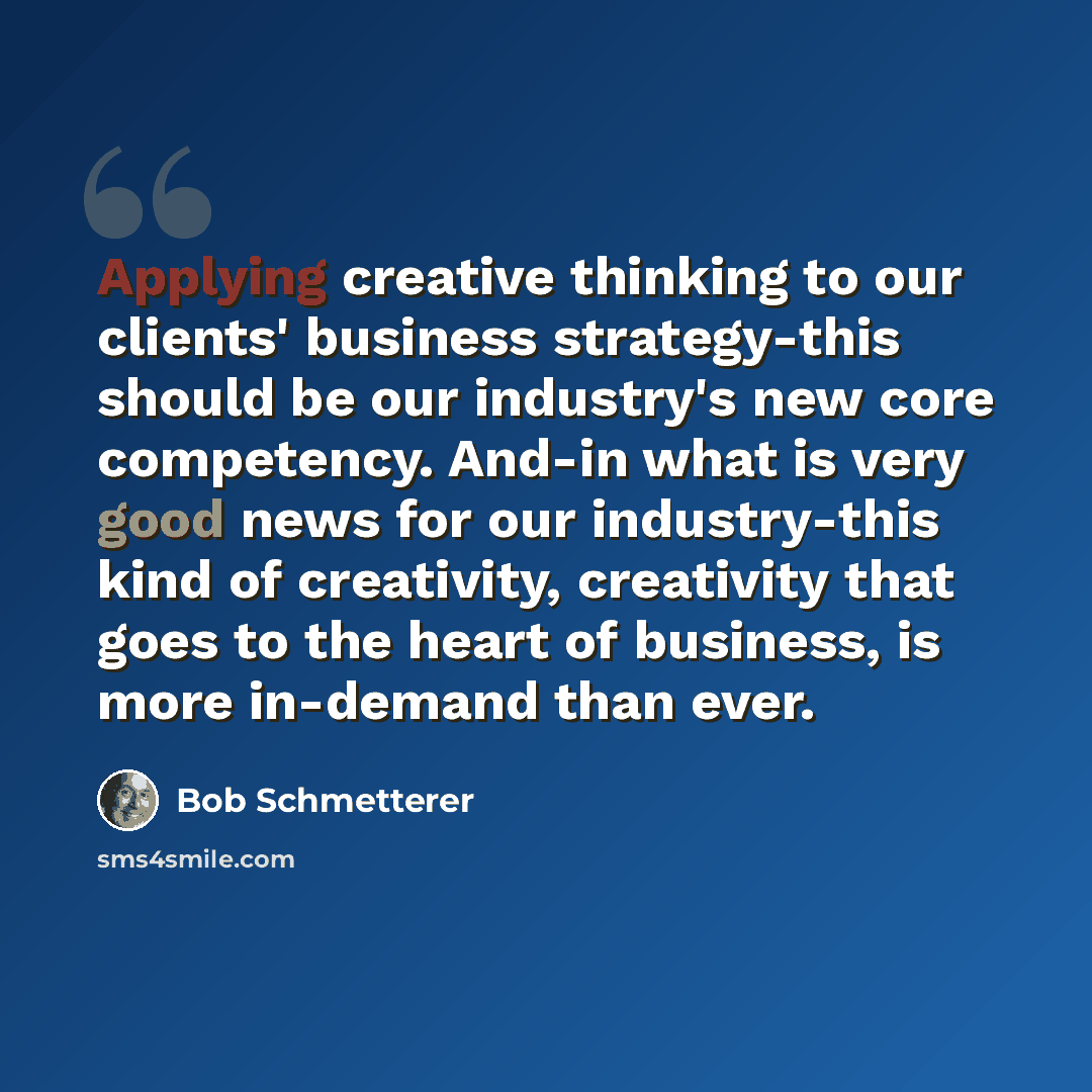 “Applying creative thinking to our clients' business strategy-this should be our industry's new core competency. And-in what is very good news for our industry-this kind of creativity, creativity that goes to the heart of business, is more in-demand than ever.” quote by Bob Schmetterer