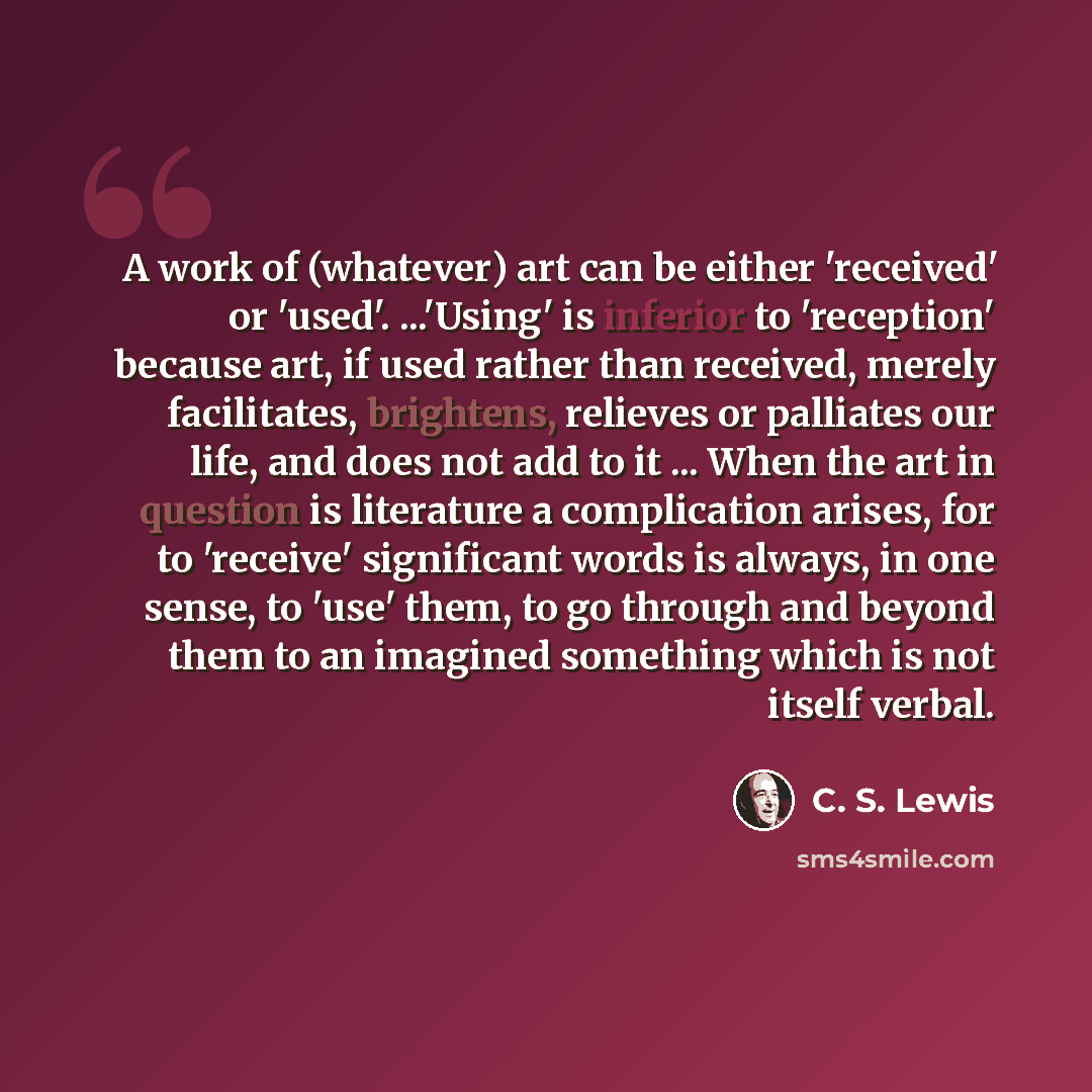 “A work of (whatever) art can be either 'received' or 'used'. ...'Using' is inferior to 'reception' because art, if used rather than received, merely facilitates, brightens, relieves or palliates our life, and does not add to it ... When the art in question is literature a complication arises, for…” quote by C. S. Lewis