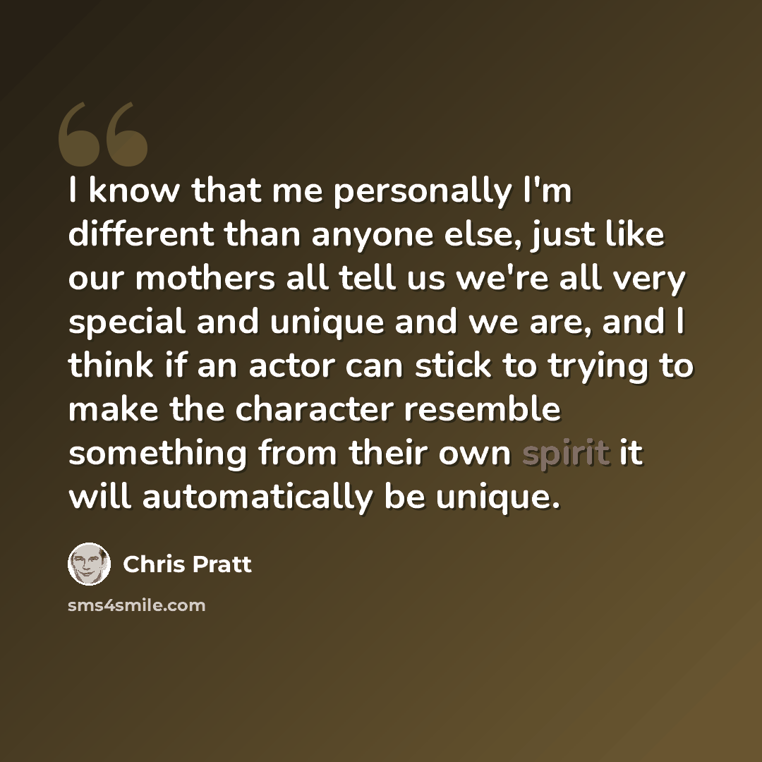 “I know that me personally I'm different than anyone else, just like our mothers all tell us we're all very special and unique and we are, and I think if an actor can stick to trying to make the character resemble something from their own spirit it will automatically be unique.” quote by Chris Pratt