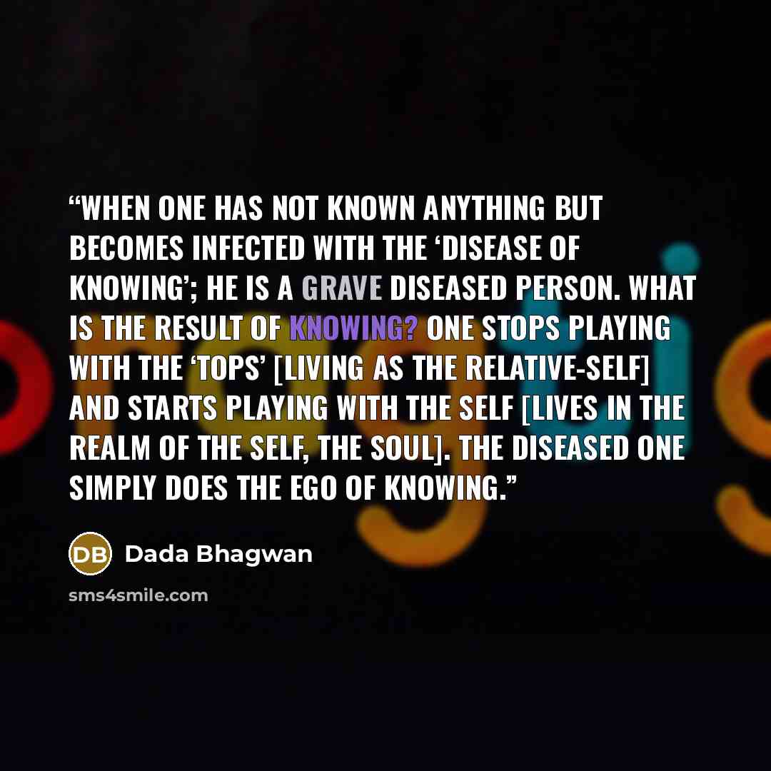 “When one has not known anything but becomes infected with the ‘disease of knowing’; he is a grave diseased person. What is the result of knowing? One stops playing with the ‘tops’ [living as the relative-self] and starts playing with the Self [lives in the realm of the Self, The Soul]. The…” quote by Dada Bhagwan