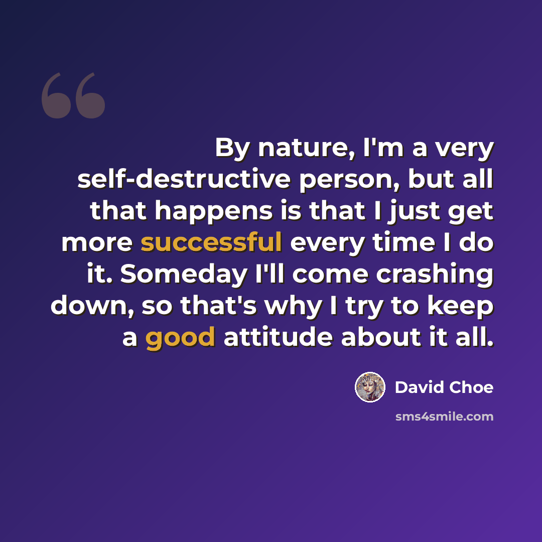 “By nature, I'm a very self-destructive person, but all that happens is that I just get more successful every time I do it. Someday I'll come crashing down, so that's why I try to keep a good attitude about it all.” quote by David Choe