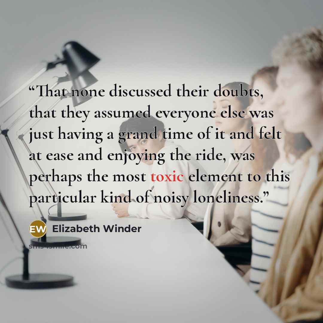 “That none discussed their doubts, that they assumed everyone else was just having a grand time of it and felt at ease and enjoying the ride, was perhaps the most toxic element to this particular kind of noisy loneliness.” quote by Elizabeth Winder