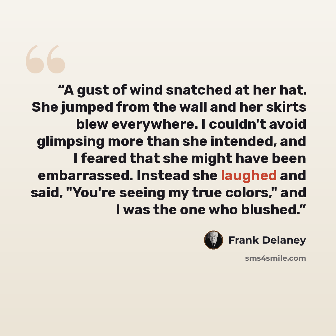 “A gust of wind snatched at her hat. She jumped from the wall and her skirts blew everywhere. I couldn't avoid glimpsing more than she intended, and I feared that she might have been embarrassed. Instead she laughed and said, "You're seeing my true colors," and I was the one who blushed.” quote by Frank Delaney