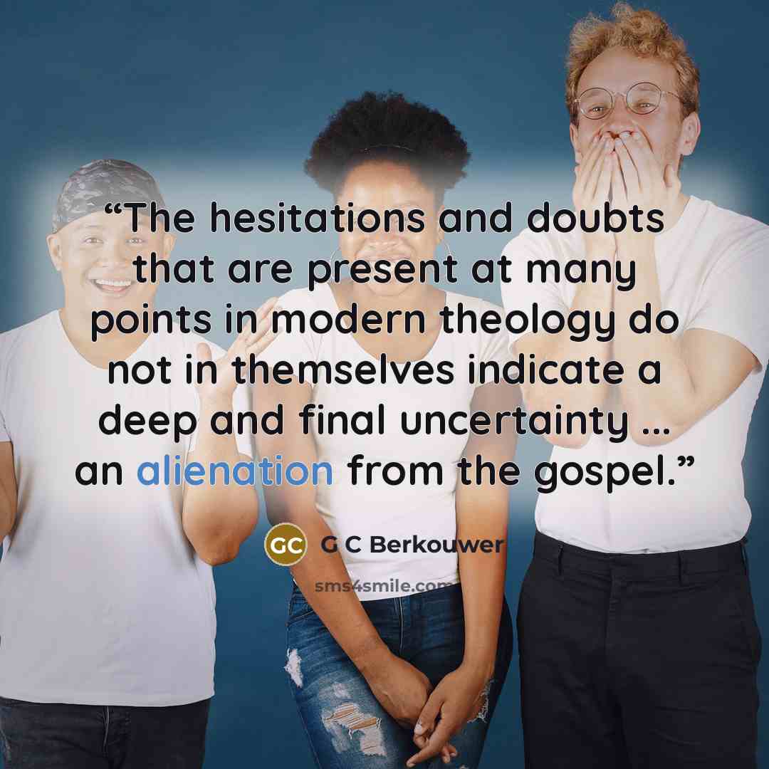 “The hesitations and doubts that are present at many points in modern theology do not in themselves indicate a deep and final uncertainty ... an alienation from the gospel.” quote by G C Berkouwer