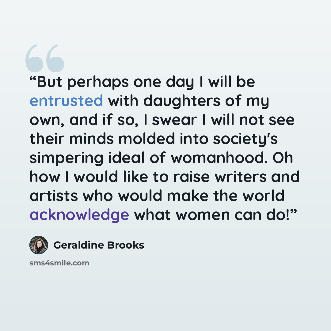“But perhaps one day I will be entrusted with daughters of my own, and if so, I swear I will not see their minds molded into society's simpering ideal of womanhood. Oh how I would like to raise writers and artists who would make the world acknowledge what women can do!” quote by Geraldine Brooks