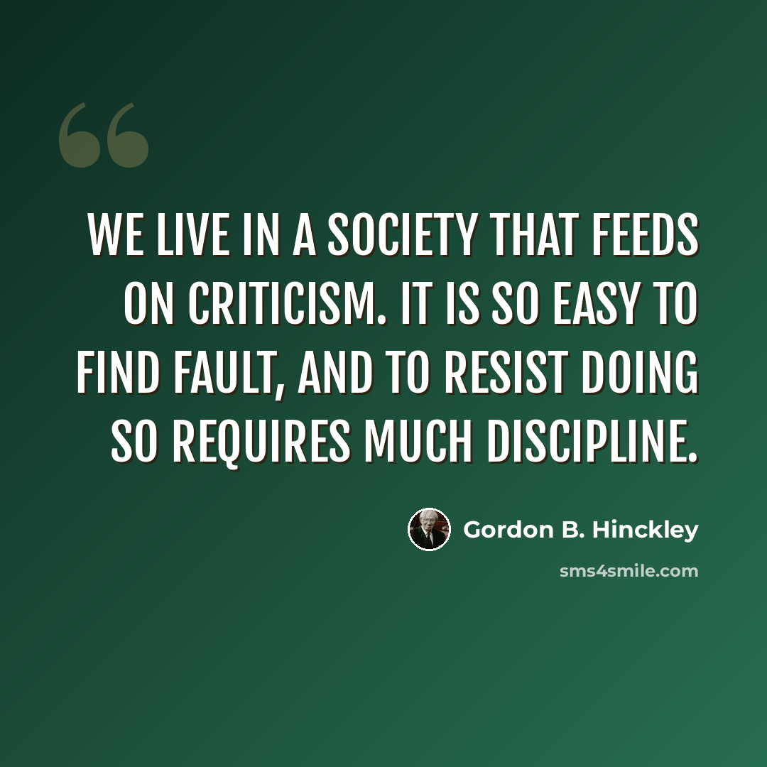 “We live in a society that feeds on criticism. It is so easy to find fault, and to resist doing so requires much discipline.” quote by Gordon B. Hinckley