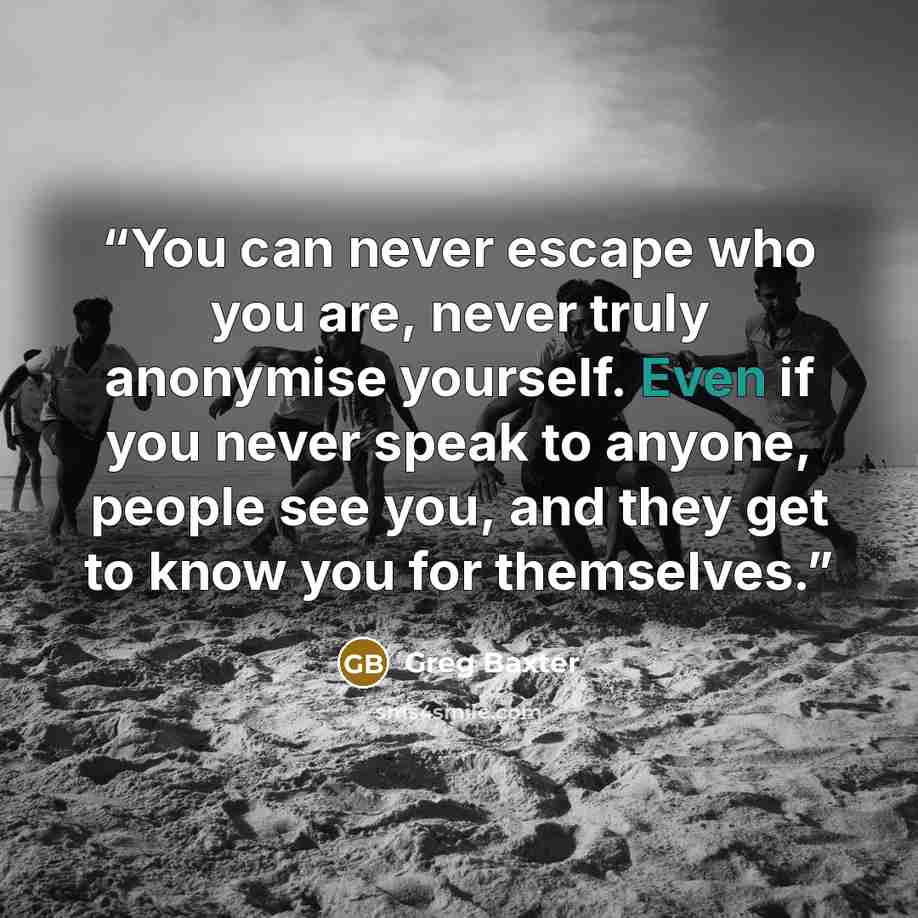 “You can never escape who you are, never truly anonymise yourself. Even if you never speak to anyone, people see you, and they get to know you for themselves.” quote by Greg Baxter