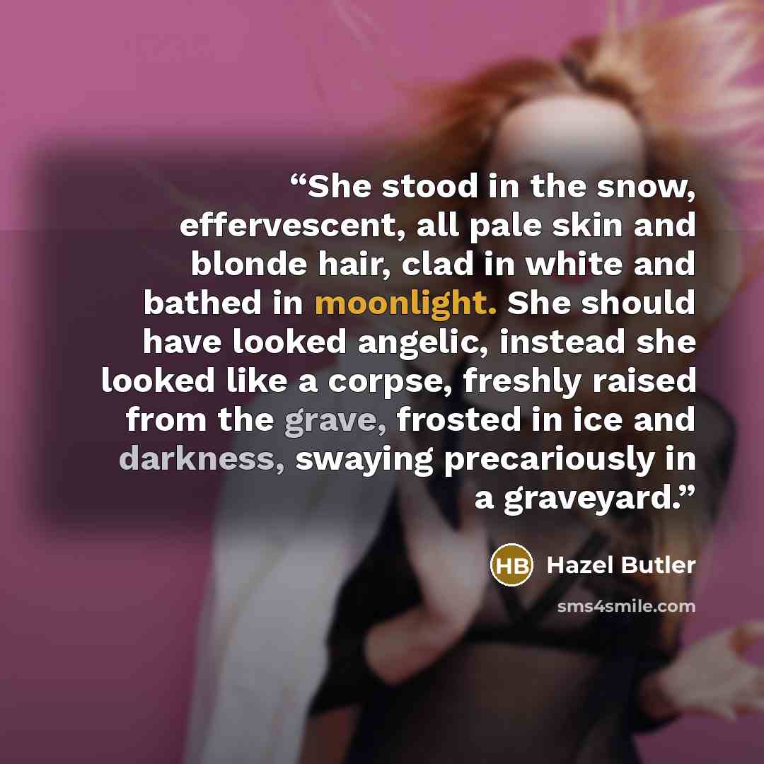 “She stood in the snow, effervescent, all pale skin and blonde hair, clad in white and bathed in moonlight. She should have looked angelic, instead she looked like a corpse, freshly raised from the grave, frosted in ice and darkness, swaying precariously in a graveyard.” quote by Hazel Butler