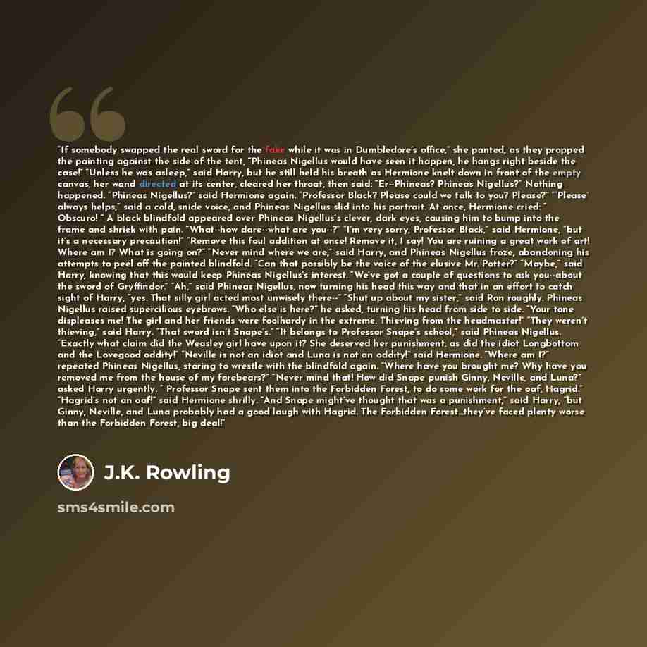 “If somebody swapped the real sword for the fake while it was in Dumbledore’s office,” she panted, as they propped the painting against the side of the tent, “Phineas Nigellus would have seen it happen, he hangs right beside the case!” “Unless he was asleep,” said Harry, but he still held his…” quote by J.K. Rowling