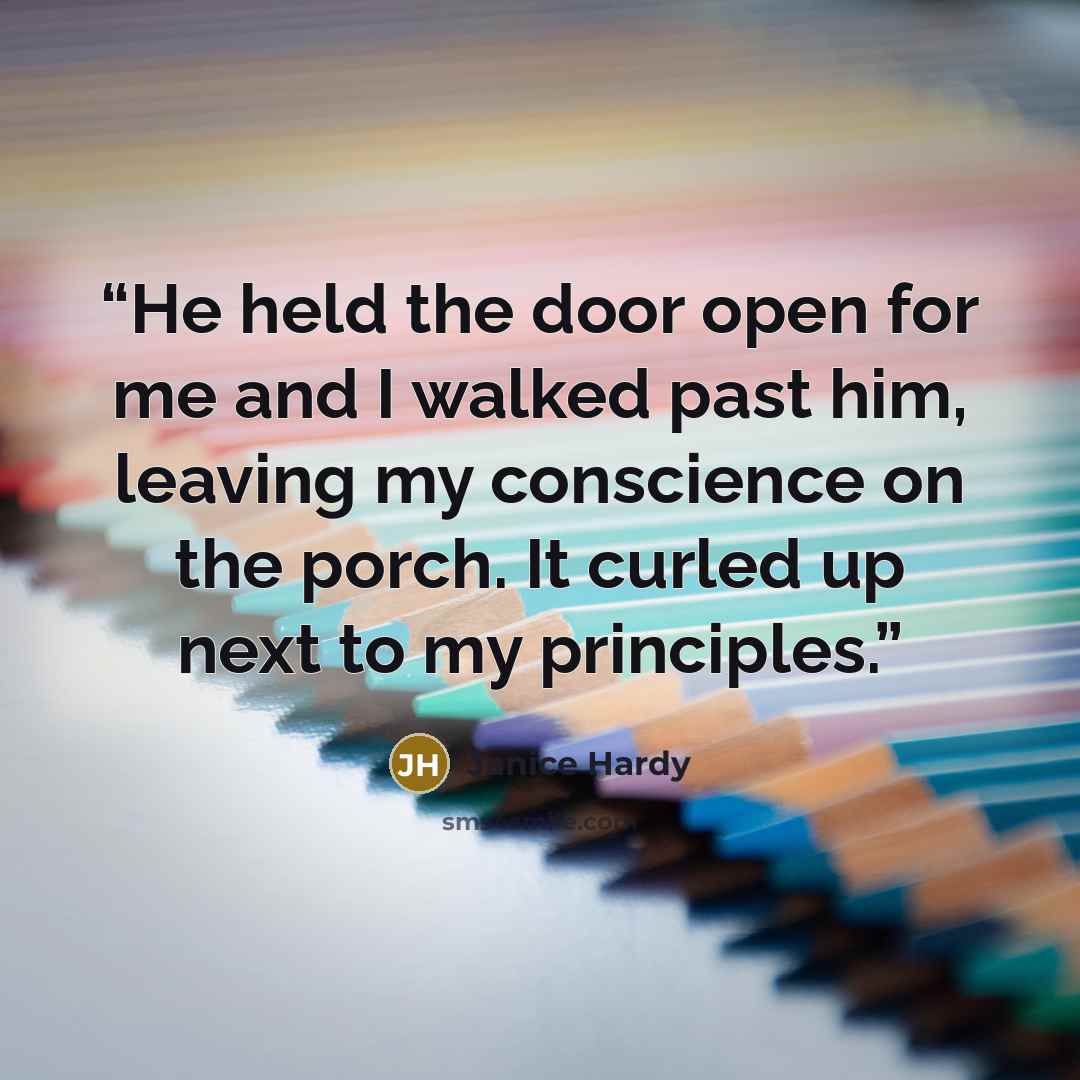 “He held the door open for me and I walked past him, leaving my conscience on the porch. It curled up next to my principles.” quote by Janice Hardy