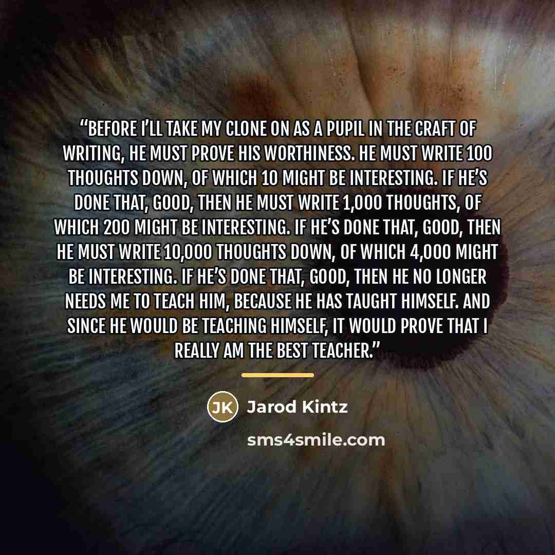 “Before I’ll take my clone on as a pupil in the craft of writing, he must prove his worthiness. He must write 100 thoughts down, of which 10 might be interesting. If he’s done that, good, then he must write 1,000 thoughts, of which 200 might be interesting. If he’s done that, good, then he must…” quote by Jarod Kintz