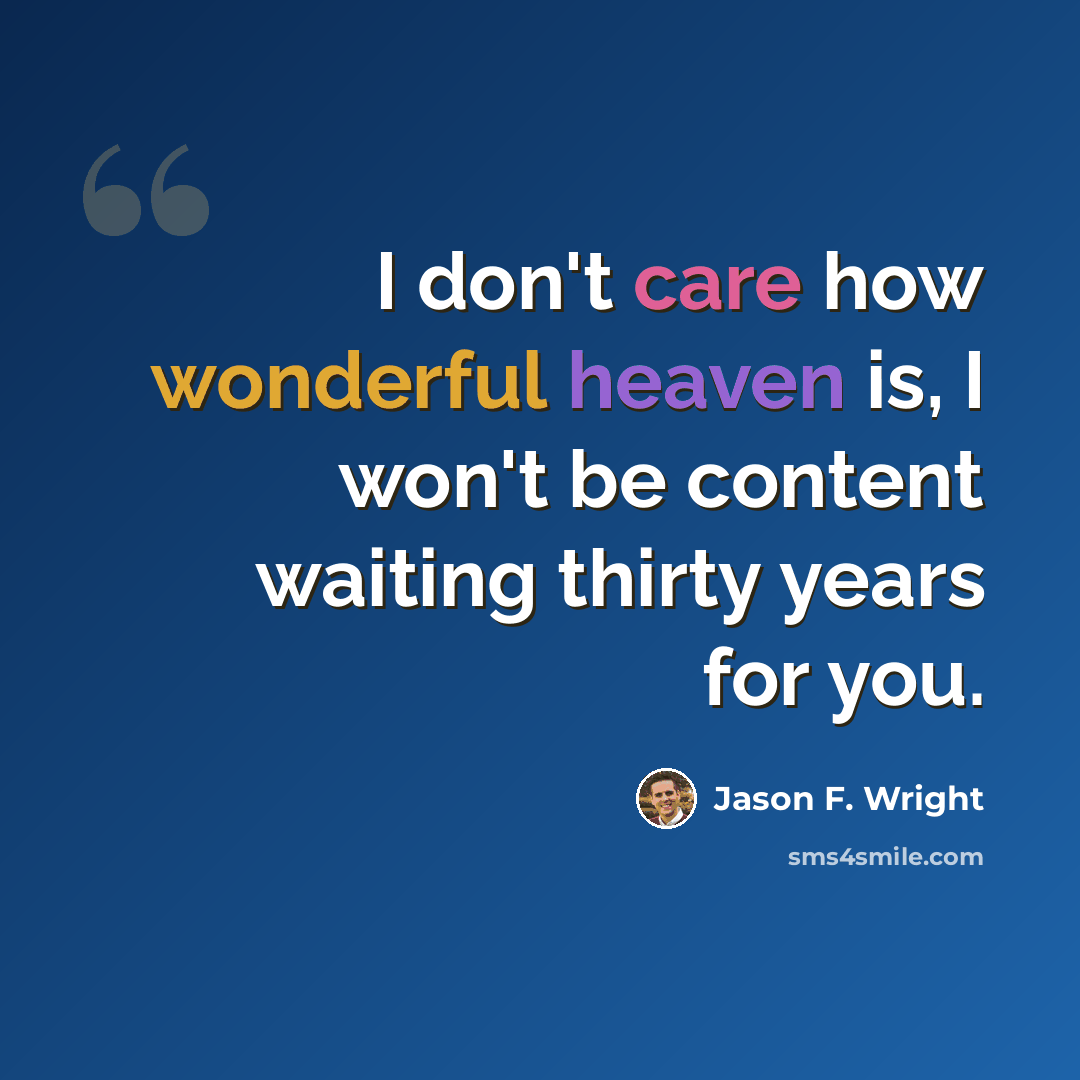 “I don't care how wonderful heaven is, I won't be content waiting thirty years for you.” quote by Jason F. Wright