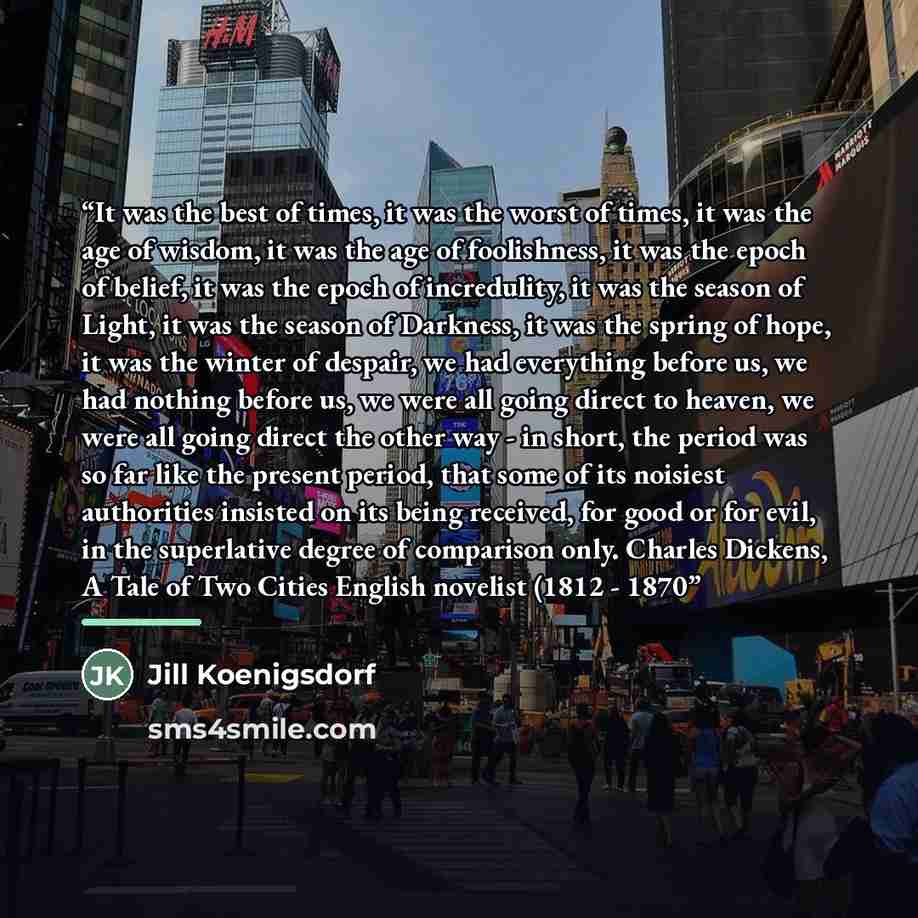 “It was the best of times, it was the worst of times, it was the age of wisdom, it was the age of foolishness, it was the epoch of belief, it was the epoch of incredulity, it was the season of Light, it was the season of Darkness, it was the spring of hope, it was the winter of despair, we had…” quote by Jill Koenigsdorf