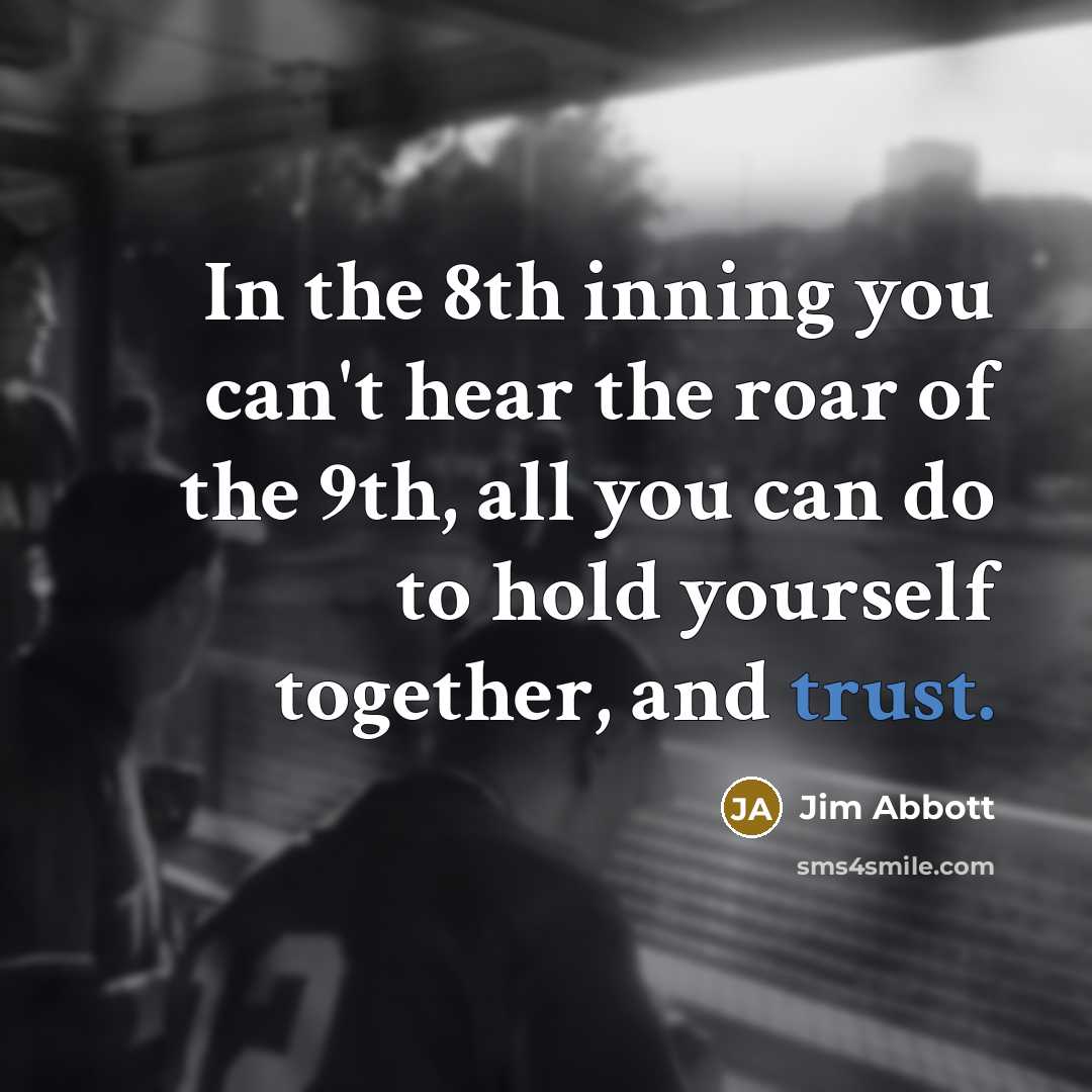 “In the 8th inning you can't hear the roar of the 9th, all you can do to hold yourself together, and trust.” quote by Jim Abbott