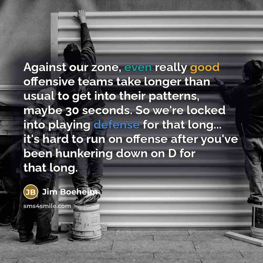 “Against our zone, even really good offensive teams take longer than usual to get into their patterns, maybe 30 seconds. So we're locked into playing defense for that long... it's hard to run on offense after you've been hunkering down on D for that long.” quote by Jim Boeheim