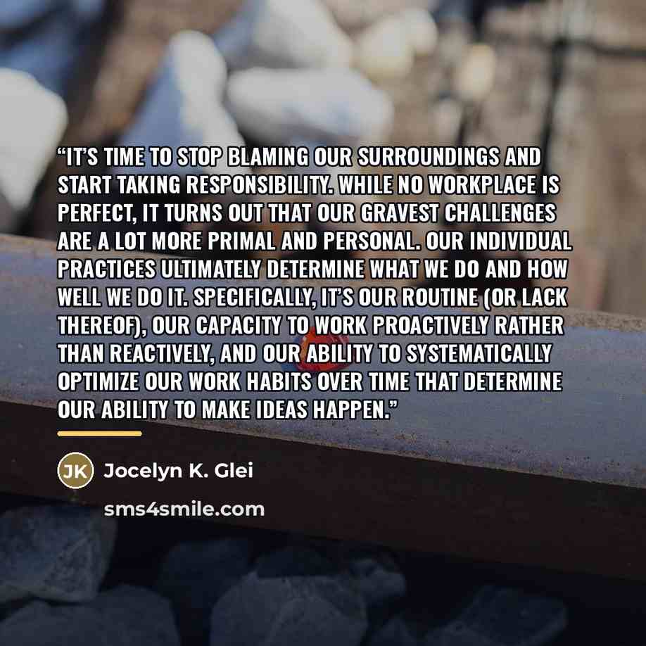 “It’s time to stop blaming our surroundings and start taking responsibility. While no workplace is perfect, it turns out that our gravest challenges are a lot more primal and personal. Our individual practices ultimately determine what we do and how well we do it. Specifically, it’s our routine (or…” quote by Jocelyn K. Glei
