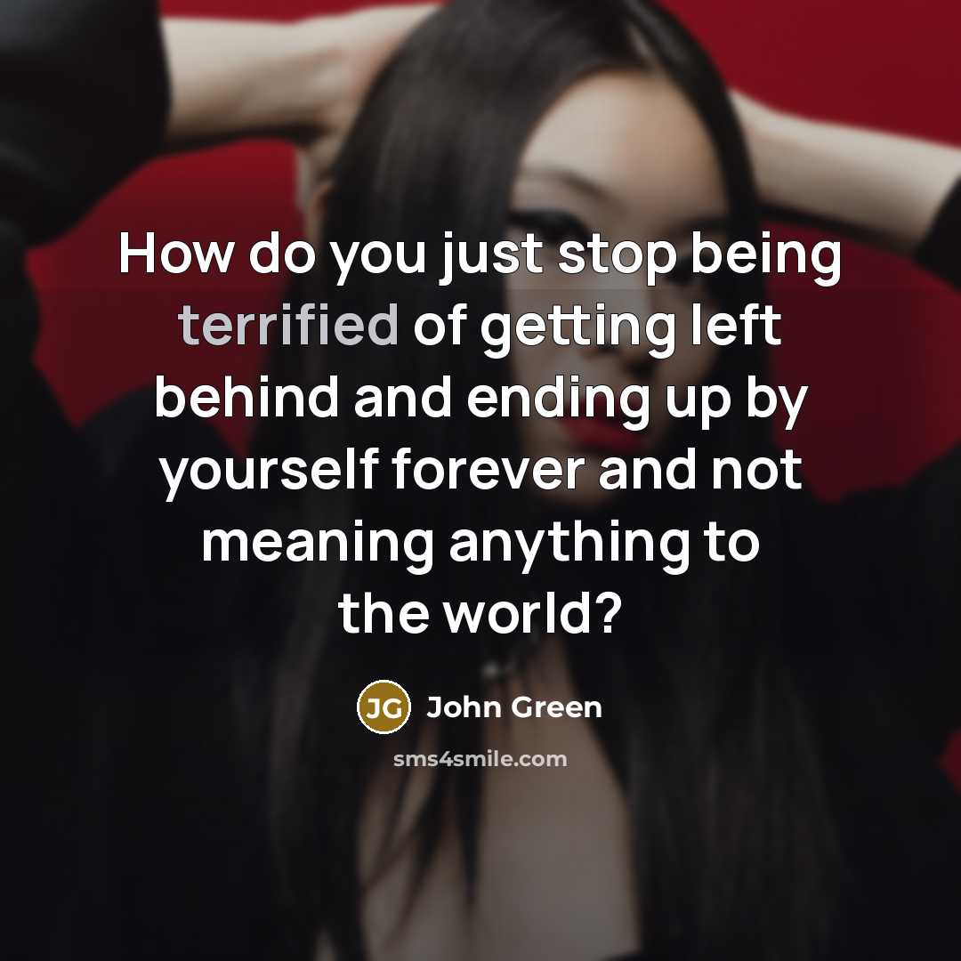 “How do you just stop being terrified of getting left behind and ending up by yourself forever and not meaning anything to the world?” quote by John Green