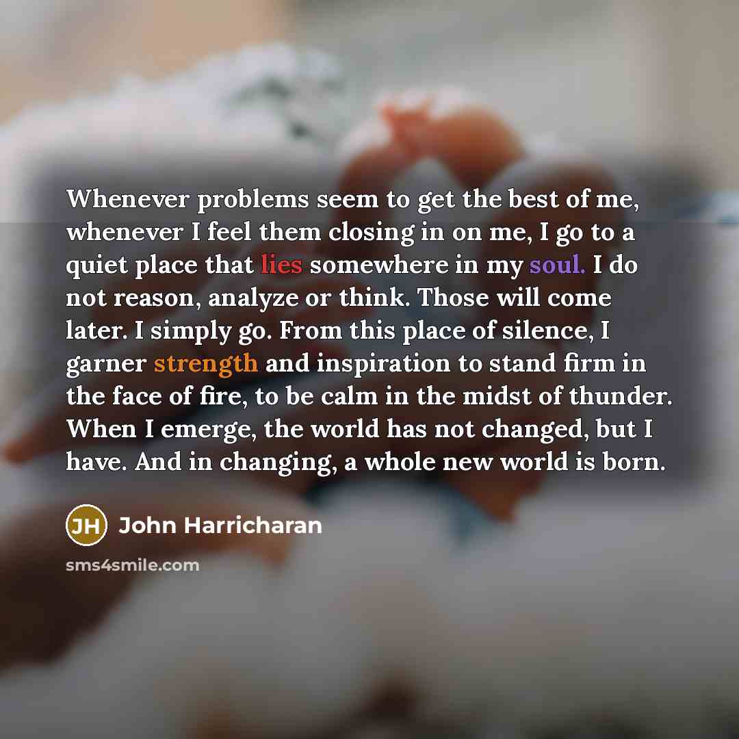 “Whenever problems seem to get the best of me, whenever I feel them closing in on me, I go to a quiet place that lies somewhere in my soul. I do not reason, analyze or think. Those will come later. I simply go. From this place of silence, I garner strength and inspiration to stand firm in the face…” quote by John Harricharan