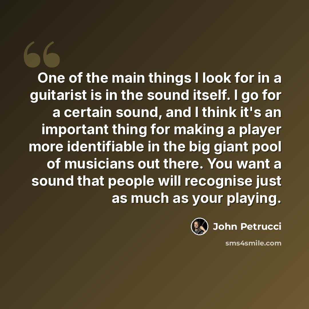“One of the main things I look for in a guitarist is in the sound itself. I go for a certain sound, and I think it's an important thing for making a player more identifiable in the big giant pool of musicians out there. You want a sound that people will recognise just as much as your playing.” quote by John Petrucci