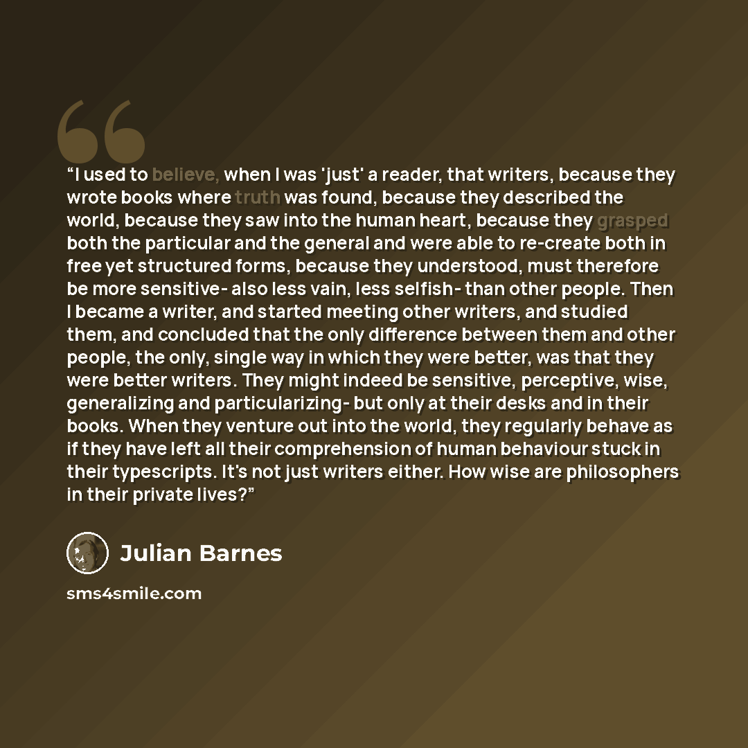 “I used to believe, when I was 'just' a reader, that writers, because they wrote books where truth was found, because they described the world, because they saw into the human heart, because they grasped both the particular and the general and were able to re-create both in free yet structured…” quote by Julian Barnes