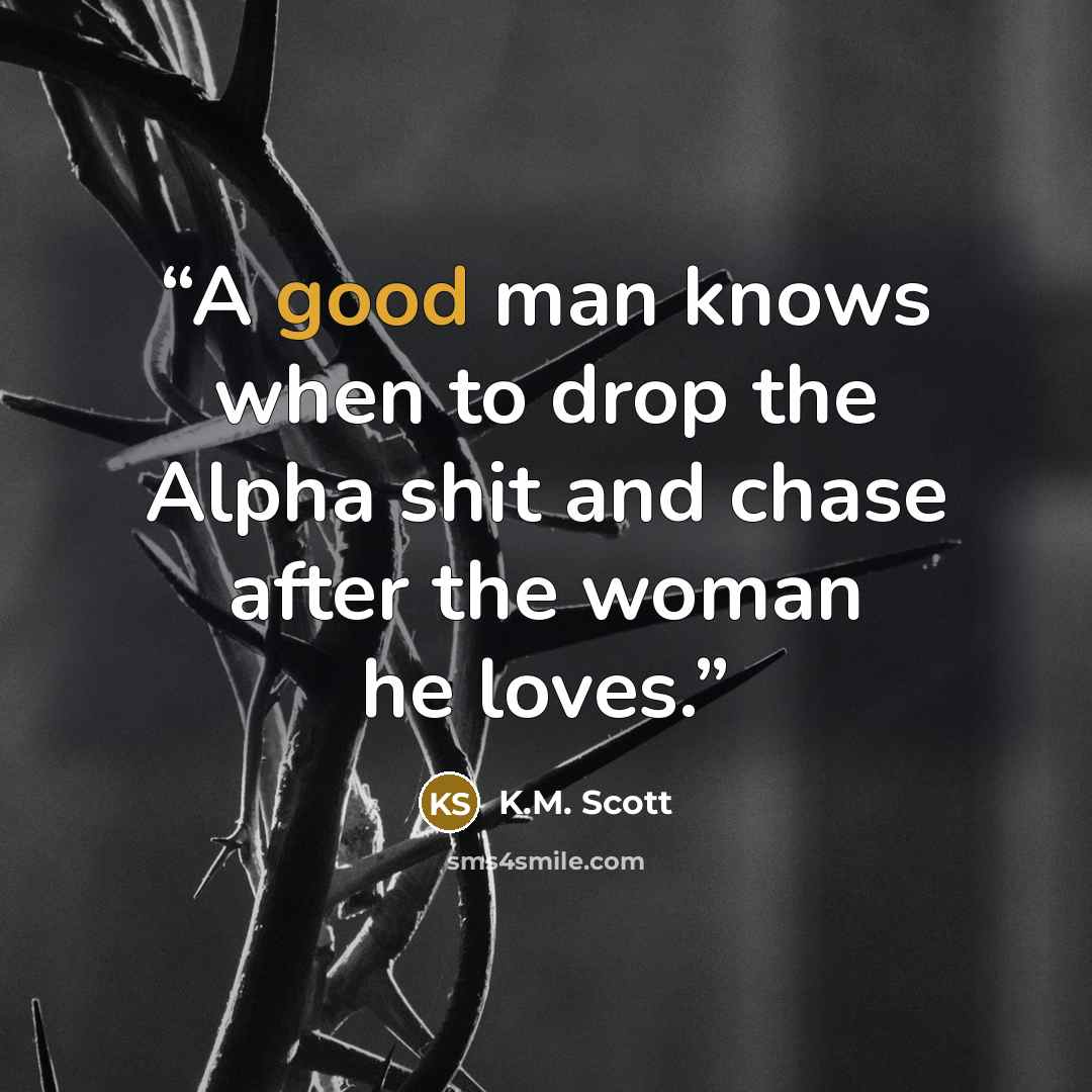 “A good man knows when to drop the Alpha shit and chase after the woman he loves.” quote by K.M. Scott