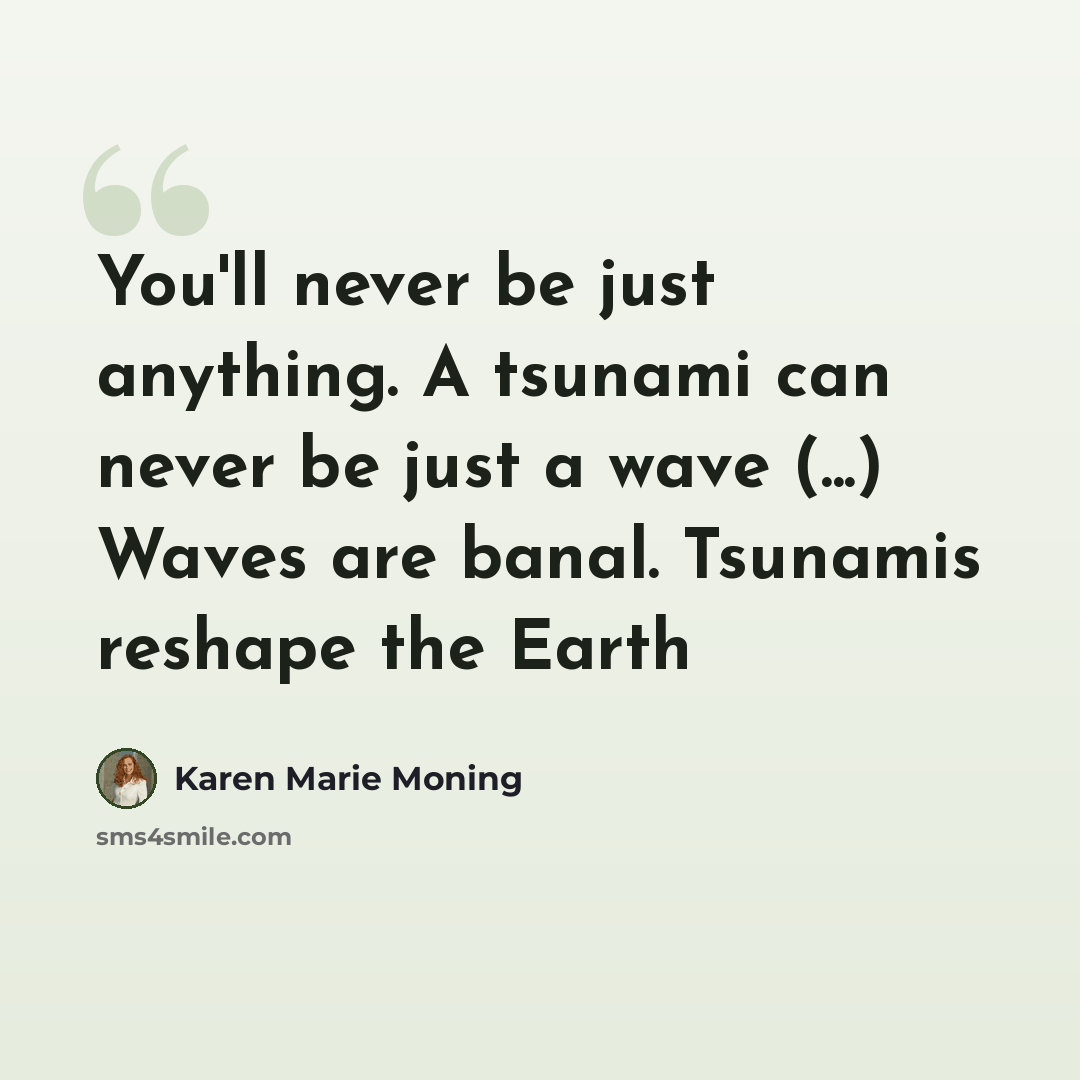 “You'll never be just anything. A tsunami can never be just a wave (...) Waves are banal. Tsunamis reshape the Earth” quote by Karen Marie Moning