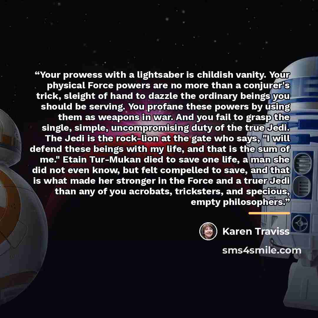 “Your prowess with a lightsaber is childish vanity. Your physical Force powers are no more than a conjurer's trick, sleight of hand to dazzle the ordinary beings you should be serving. You profane these powers by using them as weapons in war. And you fail to grasp the single, simple, uncompromising…” quote by Karen Traviss