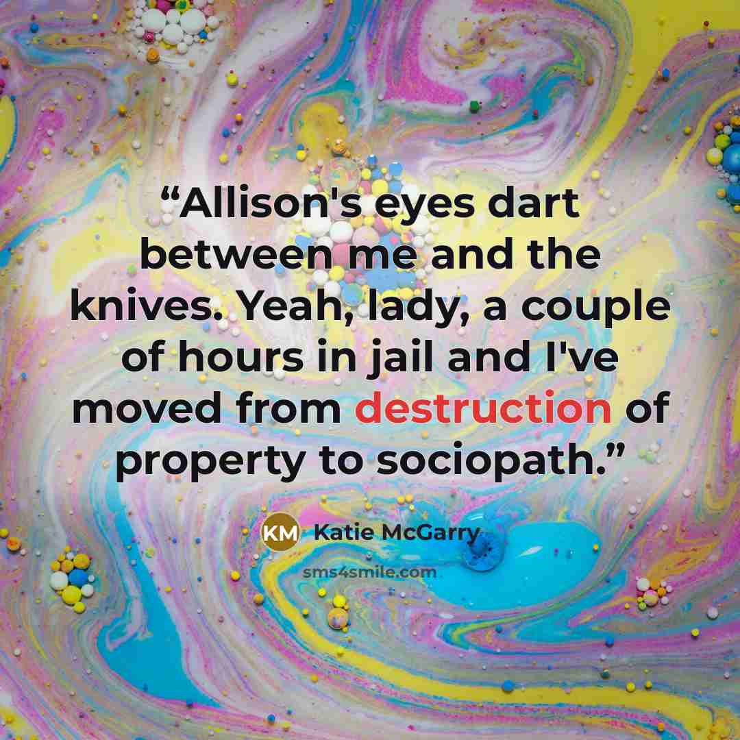 “Allison's eyes dart between me and the knives. Yeah, lady, a couple of hours in jail and I've moved from destruction of property to sociopath.” quote by Katie McGarry