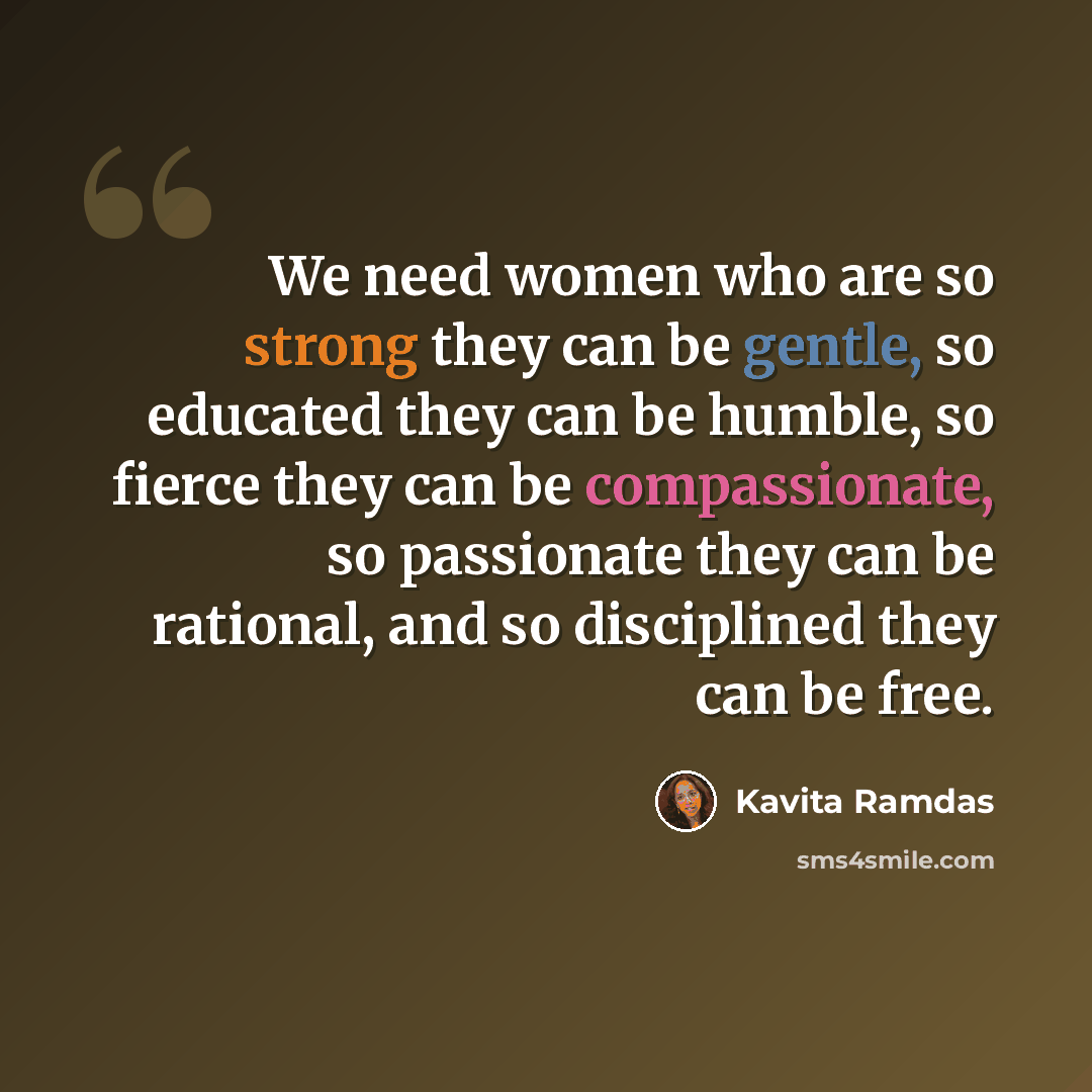 “We need women who are so strong they can be gentle, so educated they can be humble, so fierce they can be compassionate, so passionate they can be rational, and so disciplined they can be free.” quote by Kavita Ramdas
