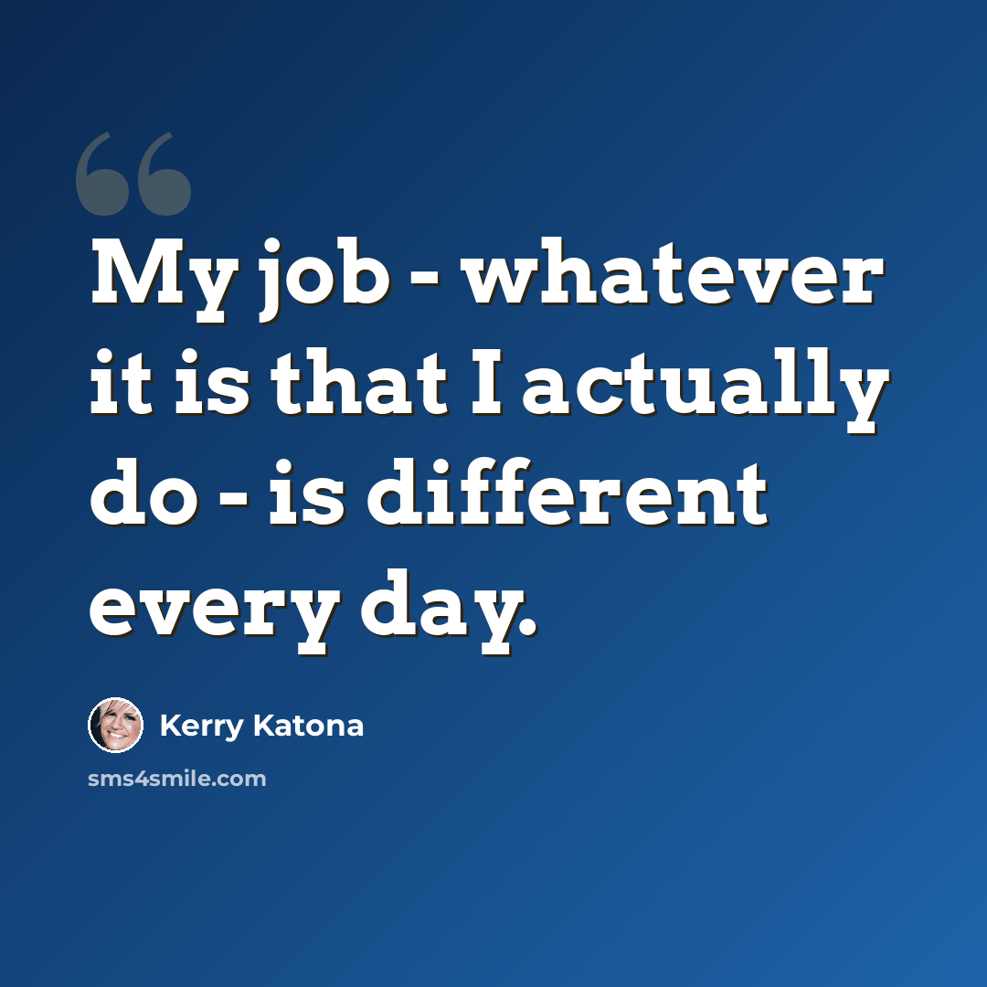 “My job - whatever it is that I actually do - is different every day.” quote by Kerry Katona