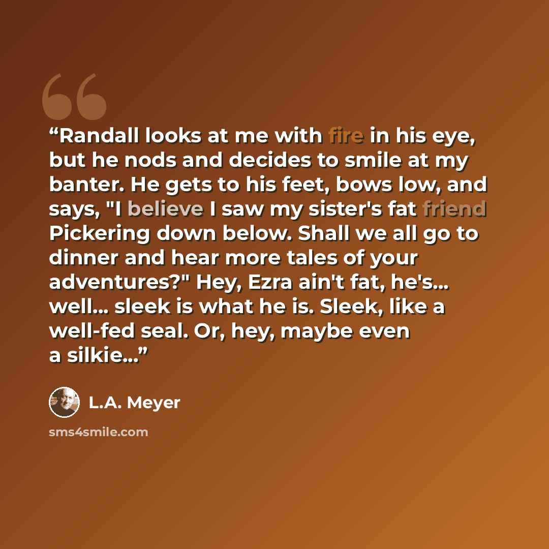 “Randall looks at me with fire in his eye, but he nods and decides to smile at my banter. He gets to his feet, bows low, and says, "I believe I saw my sister's fat friend Pickering down below. Shall we all go to dinner and hear more tales of your adventures?" Hey, Ezra ain't fat, he's... well…” quote by L.A. Meyer