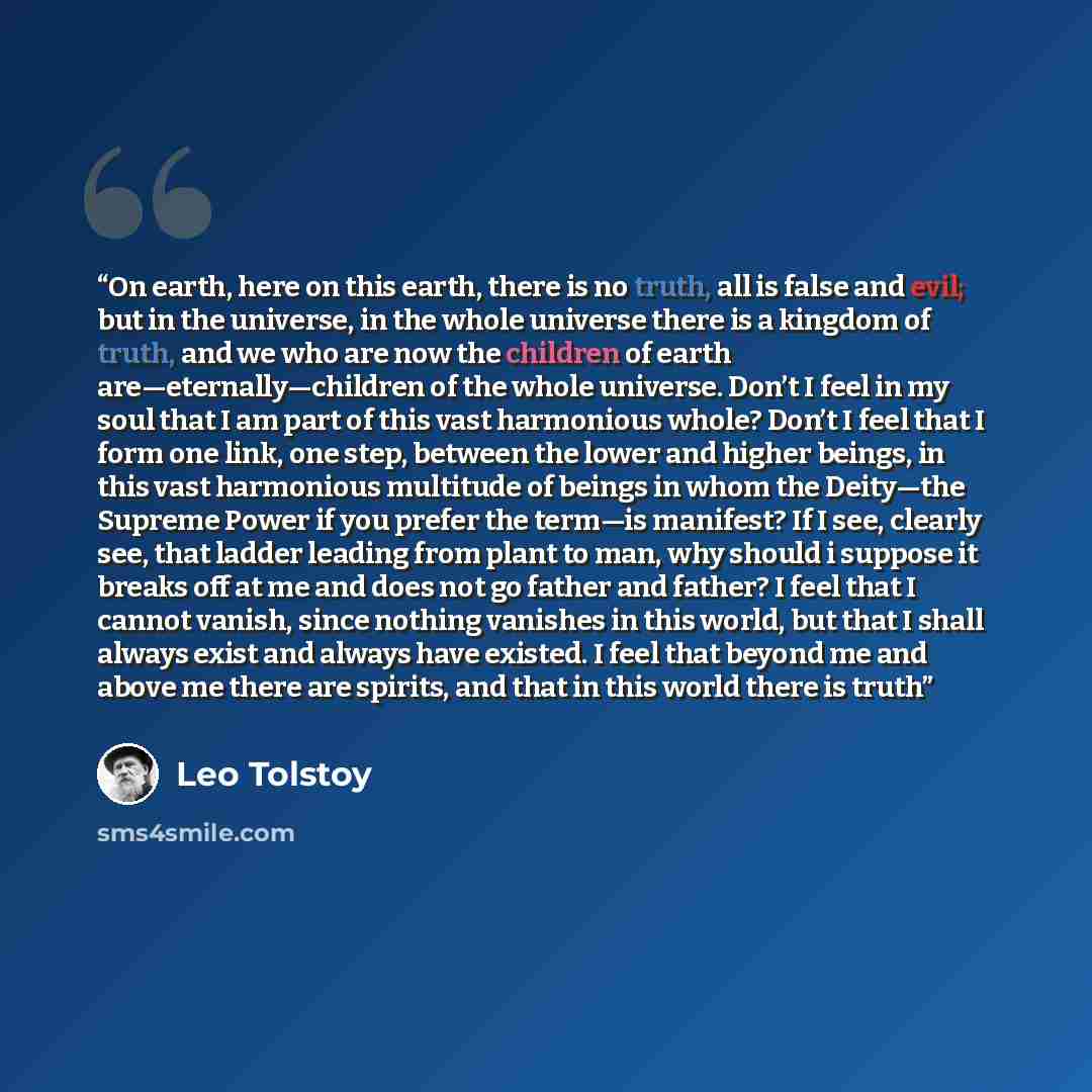 “On earth, here on this earth, there is no truth, all is false and evil; but in the universe, in the whole universe there is a kingdom of truth, and we who are now the children of earth are—eternally—children of the whole universe. Don’t I feel in my soul that I am part of this vast harmonious…” quote by Leo Tolstoy
